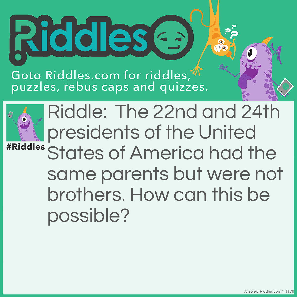 Riddle: The 22nd and 24th presidents of the United States of America had the same parents but were not brothers. How can this be possible? Answer: They were the same man—Grover Cleveland.