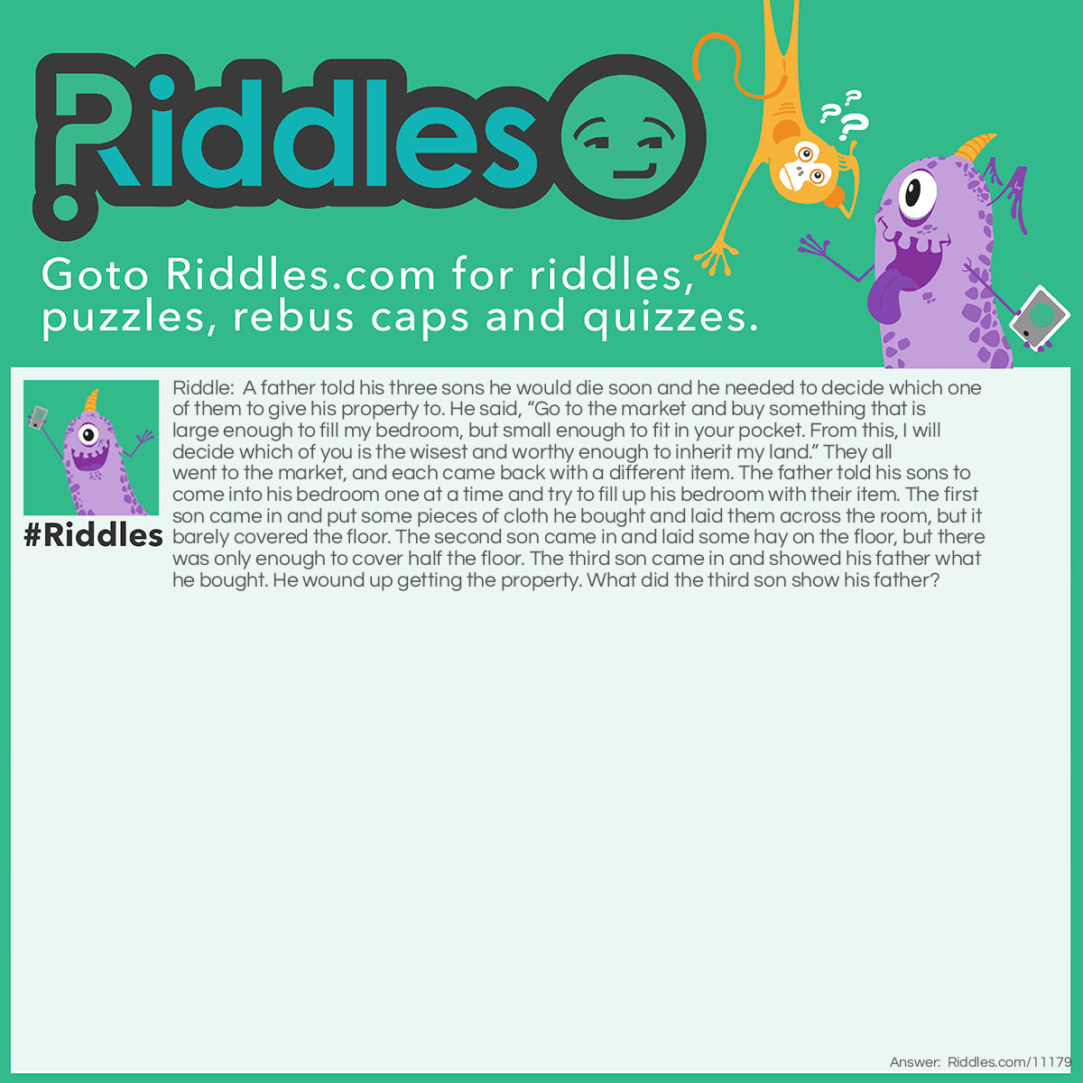 Riddle: A father told his three sons he would die soon and he needed to decide which one of them to give his property to. He said, “Go to the market and buy something that is large enough to fill my bedroom, but small enough to fit in your pocket. From this, I will decide which of you is the wisest and worthy enough to inherit my land.” They all went to the market, and each came back with a different item. The father told his sons to come into his bedroom one at a time and try to fill up his bedroom with their item. The first son came in and put some pieces of cloth he bought and laid them across the room, but it barely covered the floor. The second son came in and laid some hay on the floor, but there was only enough to cover half the floor. The third son came in and showed his father what he bought. He wound up getting the property. What did the third son show his father? Answer: A box of matches. Whenever he lit a match, it filled the room with light.