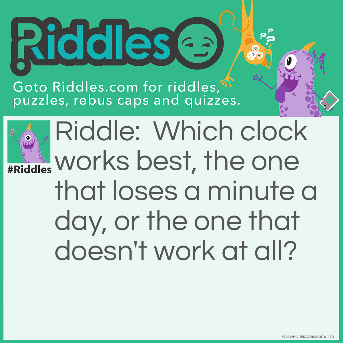 Riddle: Which clock works best, the one that loses a minute a day, or the one that doesn't work at all? Answer: The one that doesn't work is best as it will always be correct twice a day, but the one that loses a minute a day will not be correct again for 720 days (losing 720 minutes or 12 hours).