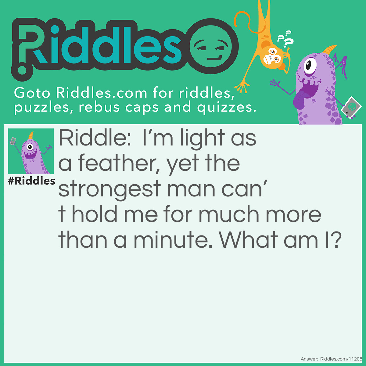 Riddle: I’m light as a feather, yet the strongest man can’t hold me for much more than a minute. What am I? Answer: The answer is breath! You can hold your breath for a short time, but not for very long.