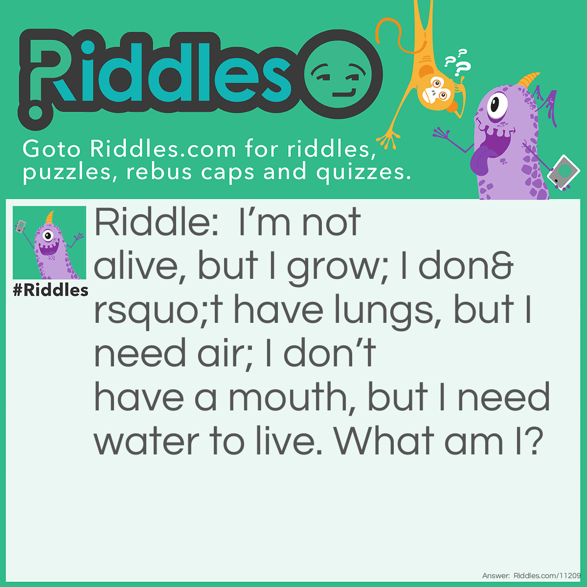 Riddle: I’m not alive, but I grow; I don’t have lungs, but I need air; I don’t have a mouth, but I need water to live. What am I? Answer: Fire! cause when fire gets the water it doesn't stop it actually grows more when you put you need cold water or ice to cool down.