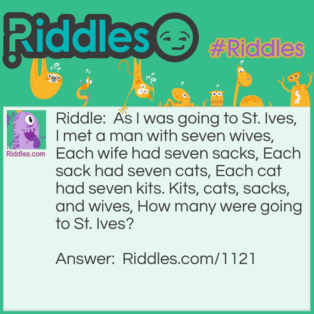 Riddle: As I was going to St. Ives, I met a man with seven wives, Each wife had seven sacks, Each sack had seven cats, Each cat had seven kits. Kits, cats, sacks, and wives, How many were going to St. Ives? Answer: None. You just met all of them on the way.