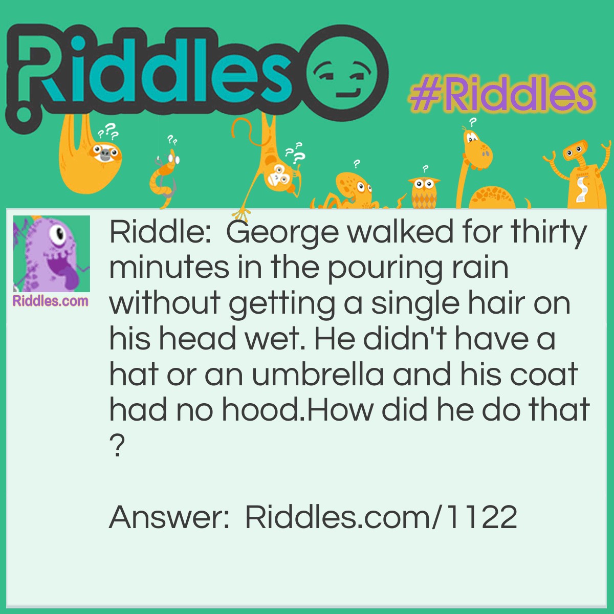 Riddle: George walked for thirty minutes in the pouring rain without getting a single hair on his head wet. He didn't have a hat or an umbrella and his coat had no hood.
How did he do that? Answer: He was bald.