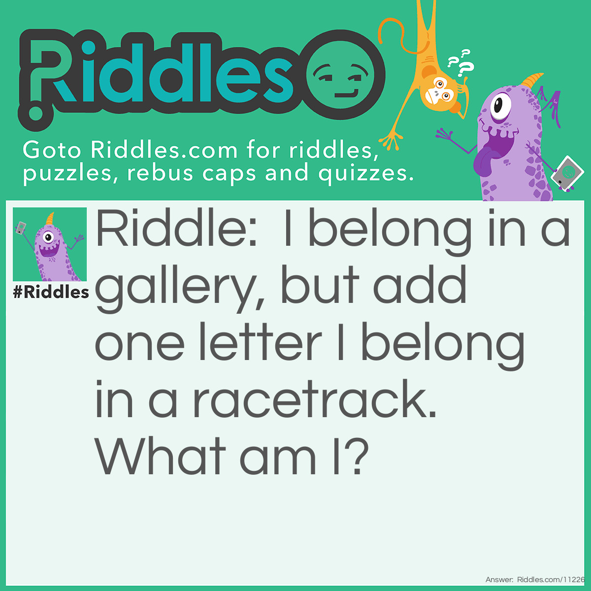 Riddle: I belong in a gallery, but add one letter I belong in a racetrack. What am I? Answer: Kart.