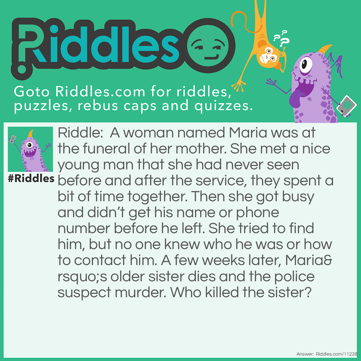 Riddle: A woman named Maria was at the funeral of her mother. She met a nice young man that she had never seen before and after the service, they spent a bit of time together. Then she got busy and didn’t get his name or phone number before he left. She tried to find him, but no one knew who he was or how to contact him. A few weeks later, Maria’s older sister dies and the police suspect murder. Who killed the sister? Answer: Maria. She hoped the man would show up at her sister’s funeral just as he had for her mother’s funeral.