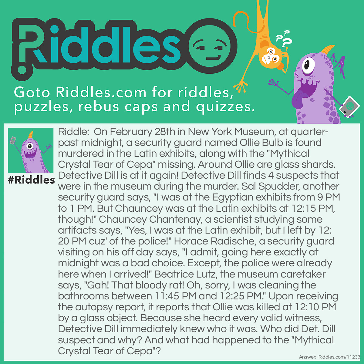 Riddle: On February 28th in New York Museum, at quarter-past midnight, a security guard named Ollie Bulb is found murdered in the Latin exhibits, along with the "Mythical Crystal Tear of Cepa" missing. Around Ollie are glass shards. Detective Dill is at it again! Detective Dill finds 4 suspects that were in the museum during the murder. Sal Spudder, another security guard says, "I was at the Egyptian exhibits from 9 PM to 1 PM. But Chauncey was at the Latin exhibits at 12:15 PM, though!" Chauncey Chantenay, a scientist studying some artifacts says, "Yes, I was at the Latin exhibit, but I left by 12:20 PM cuz' of the police!" Horace Radische, a security guard visiting on his off day says, "I admit, going here exactly at midnight was a bad choice. Except, the police were already here when I arrived!" Beatrice Lutz, the museum caretaker says, "Gah! That bloody rat! Oh, sorry, I was cleaning the bathrooms between 11:45 PM and 12:25 PM." Upon receiving the autopsy report, it reports that Ollie was killed at 12:10 PM by a glass object. Because she heard every valid witness, Detective Dill immediately knew who it was. Who did Det. Dill suspect and why? And what had happened to the "Mythical Crystal Tear of Cepa"? Answer: Horace Radische. Detective Dill knew he lied because he said that by midnight, the police were already there. But if Ollie was murdered at 12:10 PM and he was found at quarter-past, how were the police already there? And for the "Mythical Crystal Tear of Cepa"? It was the murder weapon. Horace smashed Ollie in the head with the artifact and upon contact it shattered, and Ollie collapsed due to the sheer force impacted on his head. Hence the death, the shards, and the missing artifact.