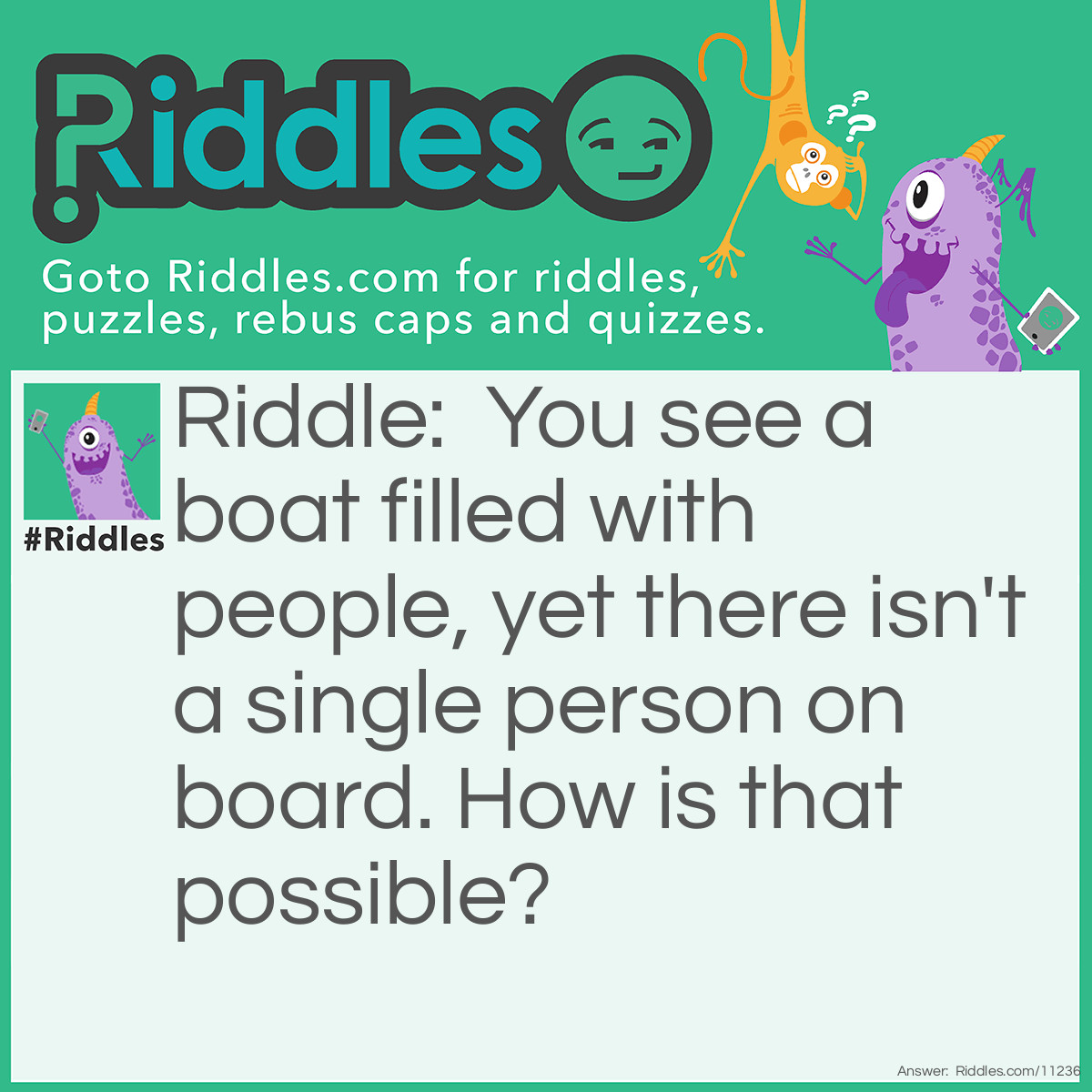 Riddle: You see a boat filled with people, yet there isn't a single person on board. How is that possible? Answer: All the people on the boat are married.