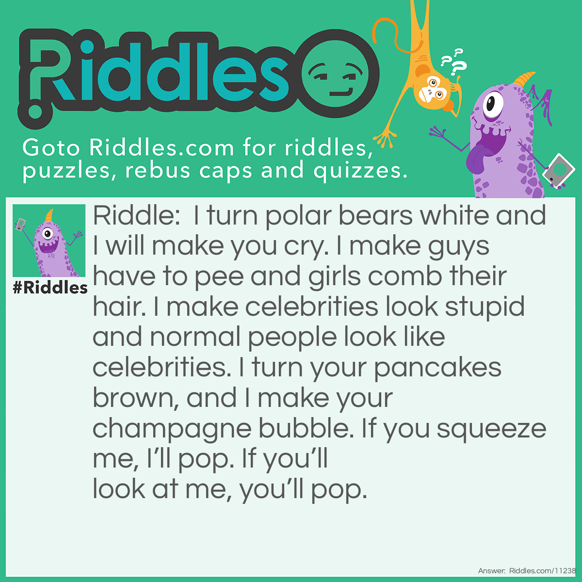 Riddle: I turn polar bears white and I will make you cry. I make guys have to pee and girls comb their hair. I make celebrities look stupid and normal people look like celebrities. I turn your pancakes brown, and I make your champagne bubble. If you squeeze me, I’ll pop. If you’ll look at me, you’ll pop. Answer: Nothing.