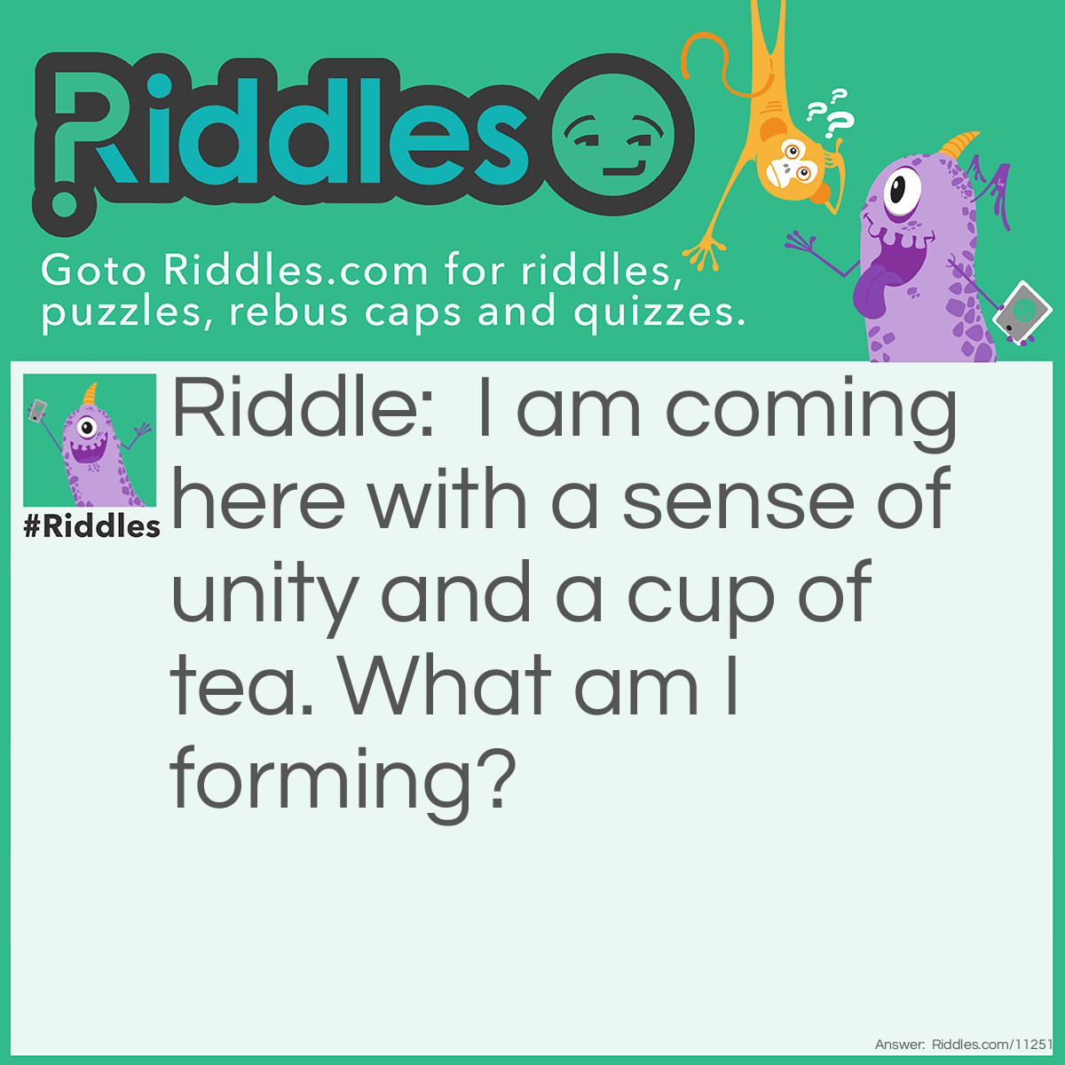 Riddle: I am coming here with a sense of unity and a cup of tea. What am I forming? Answer: A community.