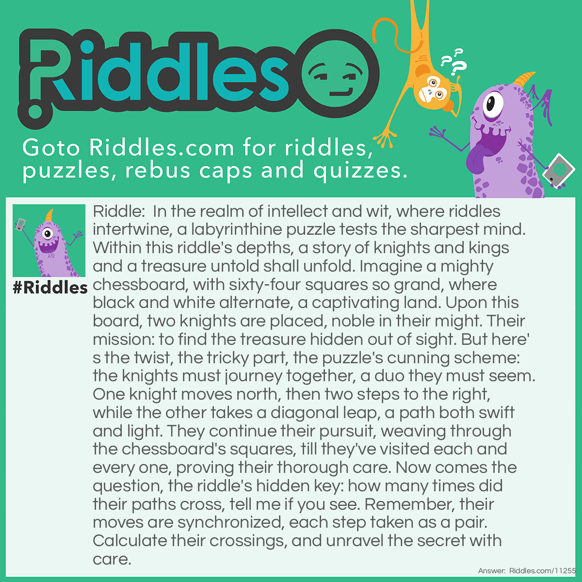Riddle: In the realm of intellect and wit, where <a href="https://www.riddles.com">riddles</a> intertwine, a labyrinthine puzzle tests the sharpest mind. Within this riddle's depths, a story of knights and kings and a treasure untold shall unfold. Imagine a mighty chessboard, with sixty-four squares so grand, where black and white alternate, a captivating land. Upon this board, two knights are placed, noble in their might. Their mission: to find the treasure hidden out of sight. But here's the twist, the <a href="/difficult-riddles">tricky</a> part, the puzzle's cunning scheme: the knights must journey together, a duo they must seem. One knight moves north, then two steps to the right, while the other takes a diagonal leap, a path both swift and light. They continue their pursuit, weaving through the chessboard's squares, till they've visited each and every one, proving their thorough care. Now comes the question, the riddle's hidden key: how many times did their paths cross, tell me if you see. Remember, their moves are synchronized, each step taken as a pair. Calculate their crossings, and unravel the secret with care. Answer: To find the number of times the paths of the two knights cross, we need to analyze their movements on the chessboard. Let's assign coordinates to the squares of the chessboard. We can label the columns as A, B, C, D, E, F, G, and H (from left to right), and the rows as 1, 2, 3, 4, 5, 6, 7, 8 (from bottom to top). Now, let's examine the movements of the knights. The first knight moves one square north and two squares to the right, which can be represented as (2, 1) on the coordinate plane. The second knight takes a diagonal leap, moving one square northeast, which can be represented as (1, 1). We'll start by assuming the initial position of both knights is (0, 0). Now, let's track their movements: The first knight moves to (2, 1). The second knight moves to (1, 1). The first knight moves to (3, 2). The second knight moves to (2, 3). The first knight moves to (4, 4). By analyzing their movements, we can see that the knights' paths intersected once at the coordinate (2, 3). Therefore, the answer is that the paths of the knights cross once.