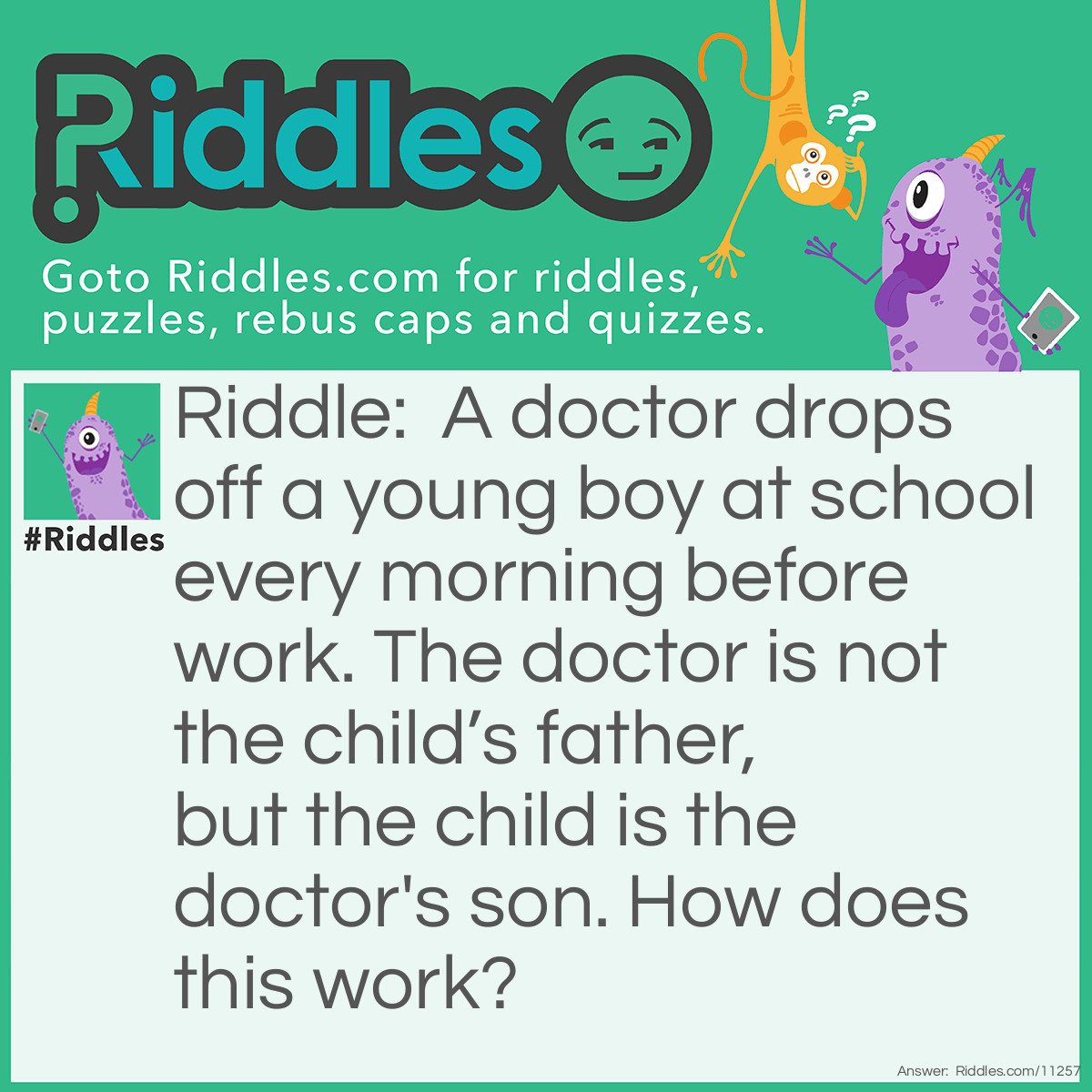 Riddle: A doctor drops off a young boy at school every morning before work. The doctor is not the child’s father, but the child is the doctor's son. How does this work? Answer: The Doctor is the boy's mother!