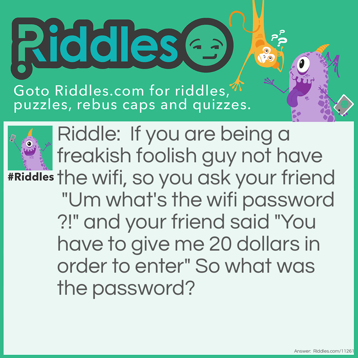 Riddle: If you are being a freakish foolish guy not have the wifi, so you ask your friend "Um what's the wifi password?!" and your friend said "You have to give me 20 dollars in order to enter" So what was the password? Answer: "YOUHAVETOGIVENE20DOLLARSINORDSRTOENTER" ALL CAPS AND NO SPACE YOU GET IT.