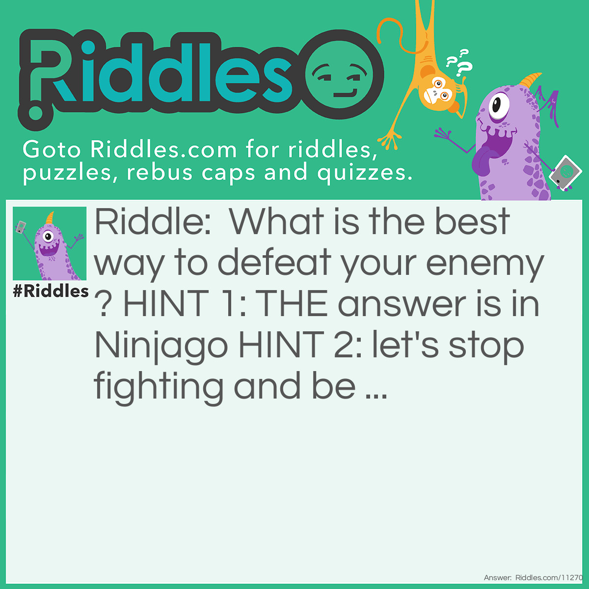 Riddle: What is the best way to defeat your enemy? HINT 1: THE answer is in Ninjago HINT 2: let's stop fighting and be ... Answer: To make him your friend.