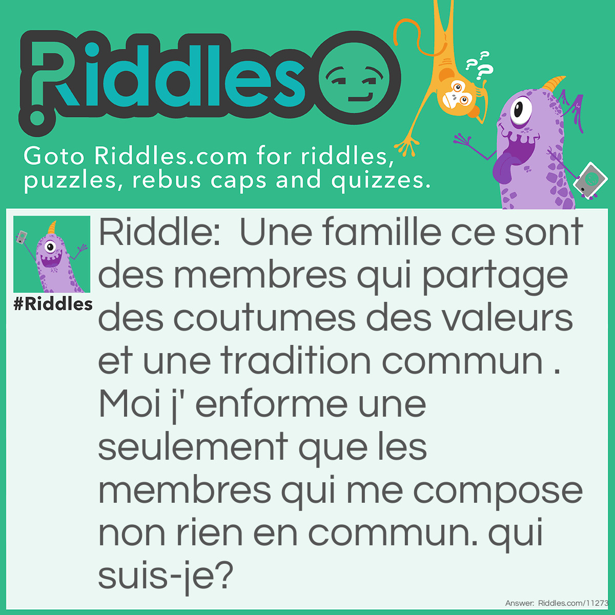 Riddle: Une famille ce sont des membres qui partage des coutumes des valeurs et une tradition commun .Moi j' enforme une seulement que les membres qui me compose non rien en commun. qui suis-je? Answer: je ne sais pas