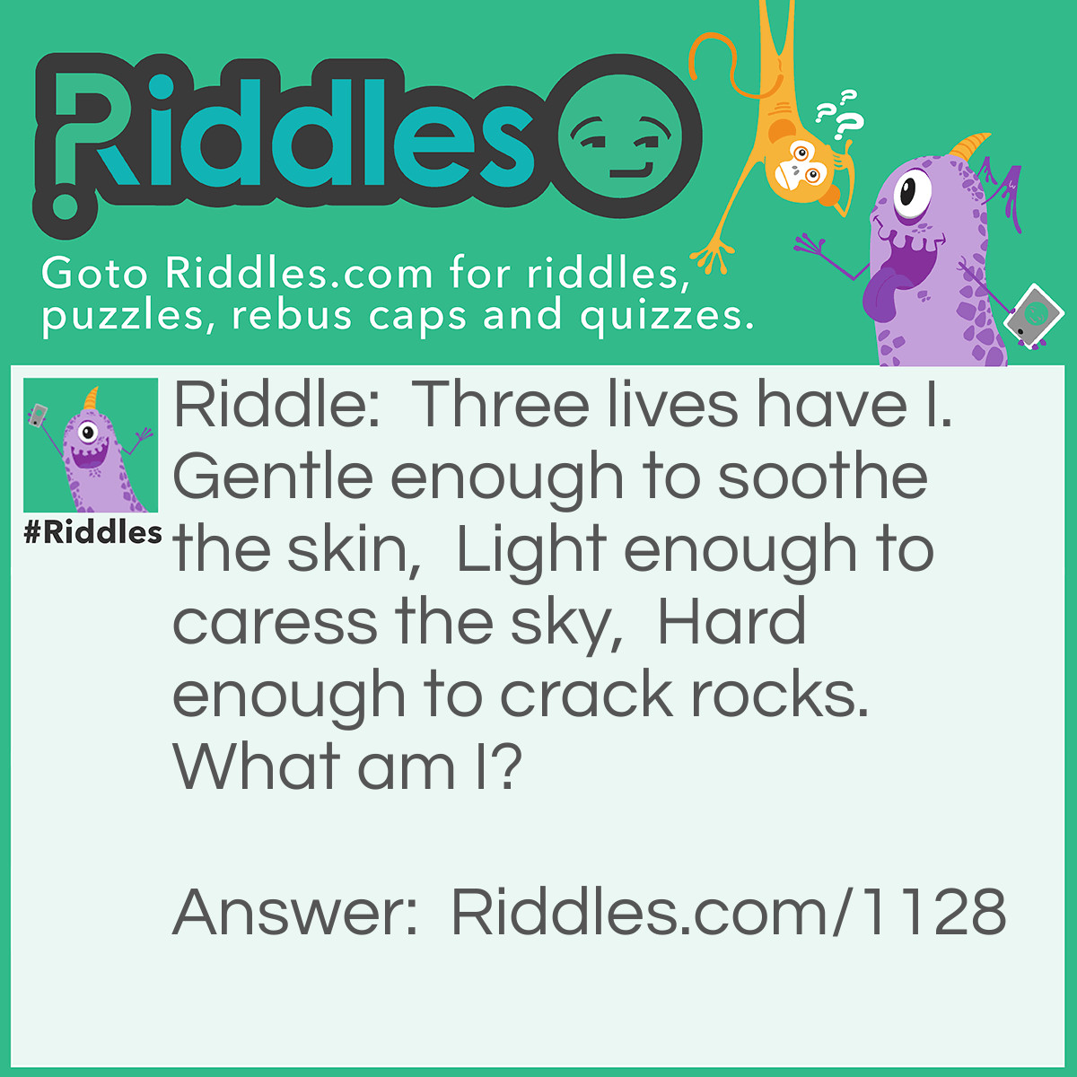 Riddle: Three lives have I.  Gentle enough to soothe the skin,  Light enough to caress the sky,  Hard enough to crack rocks. What am I? Answer: Water.