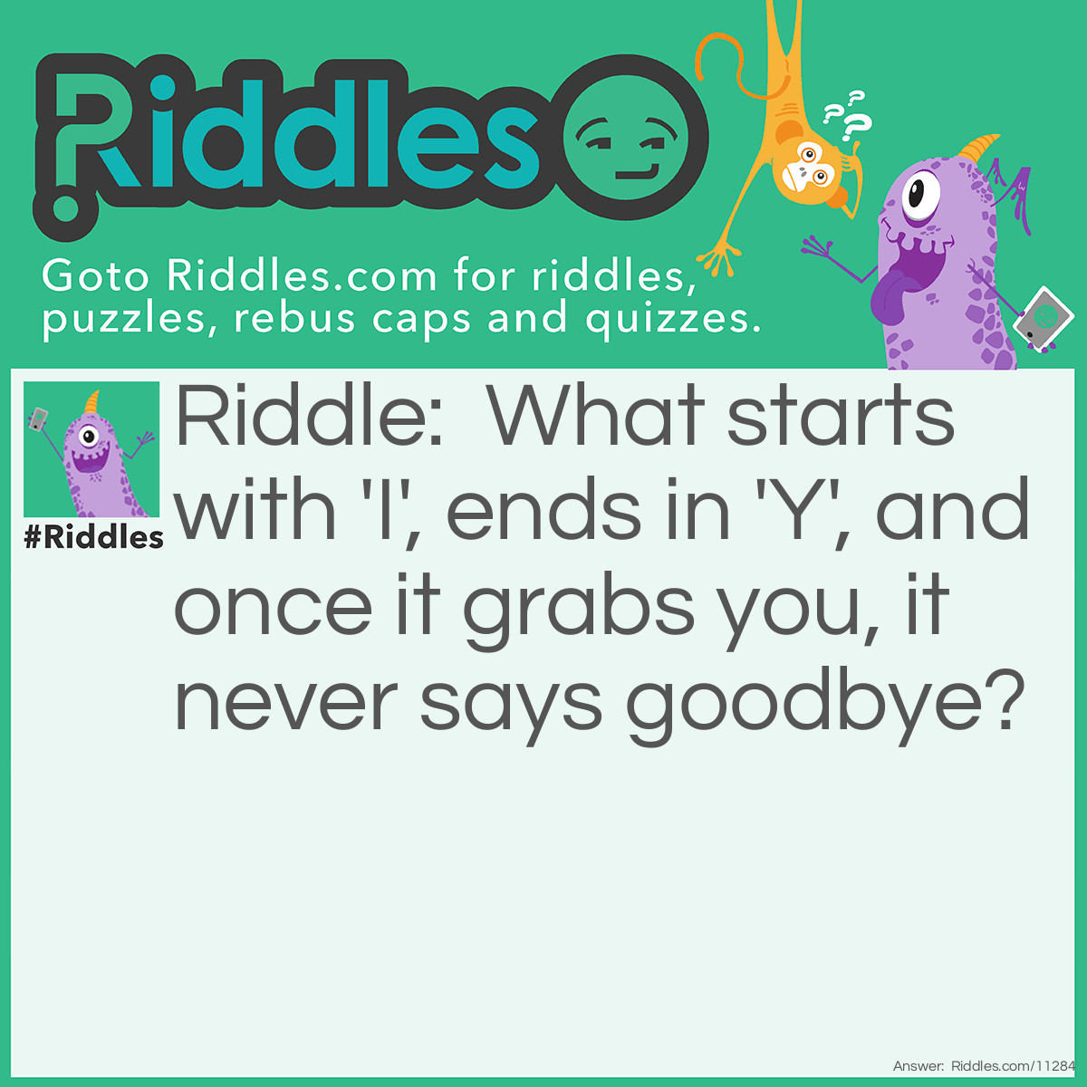 Riddle: What starts with 'I', ends in 'Y', and once it grabs you, it never says goodbye? Answer: Insanity.