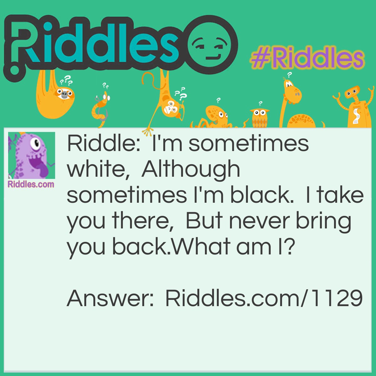 Riddle: I'm sometimes white,  Although sometimes I'm black.  I take you there,  But never bring you back.
What am I? Answer: I'm a Hearse.