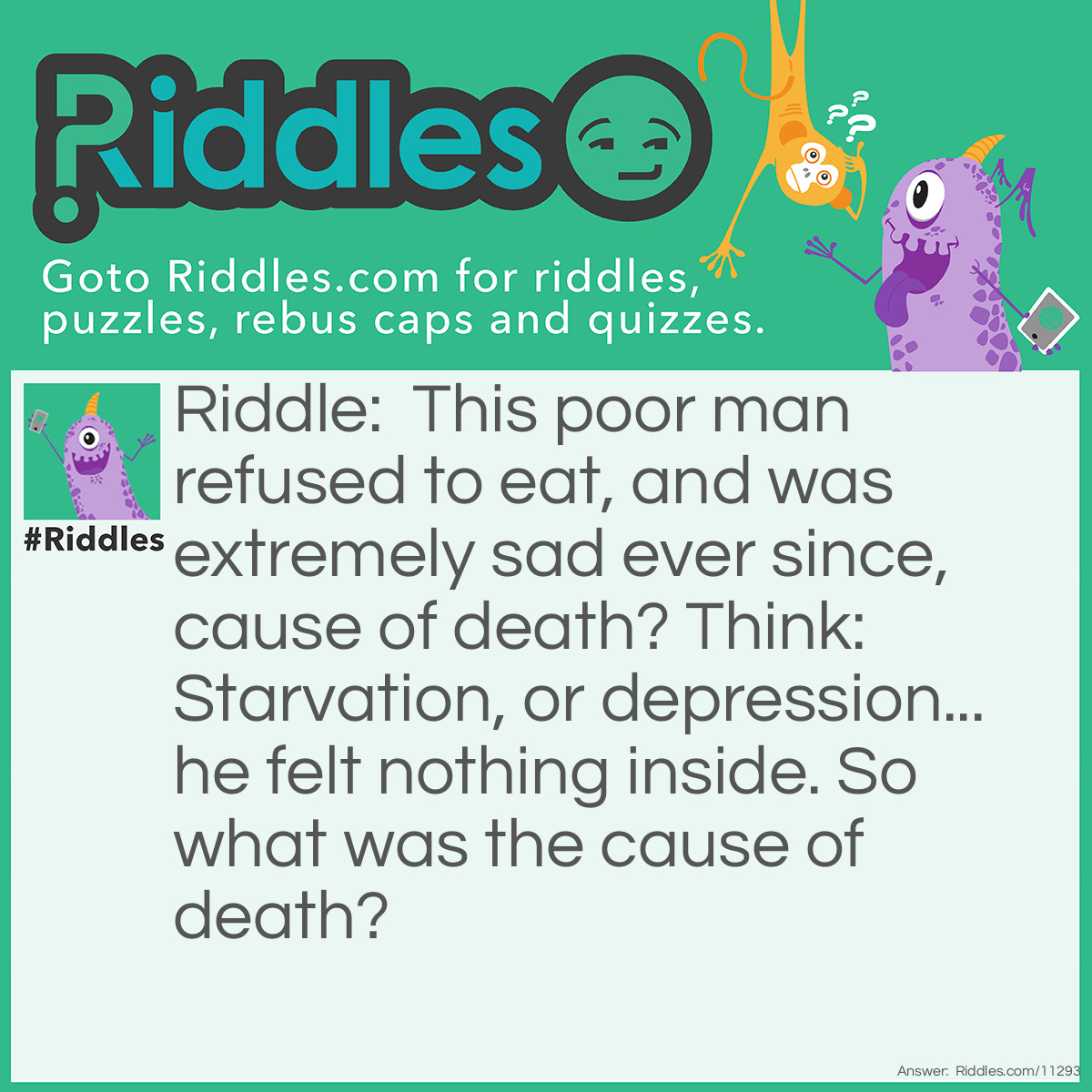 Riddle: This poor man refused to eat, and was extremely sad ever since, cause of death? Think: Starvation, or depression... he felt nothing inside. So what was the cause of death? Answer: Emptiness.