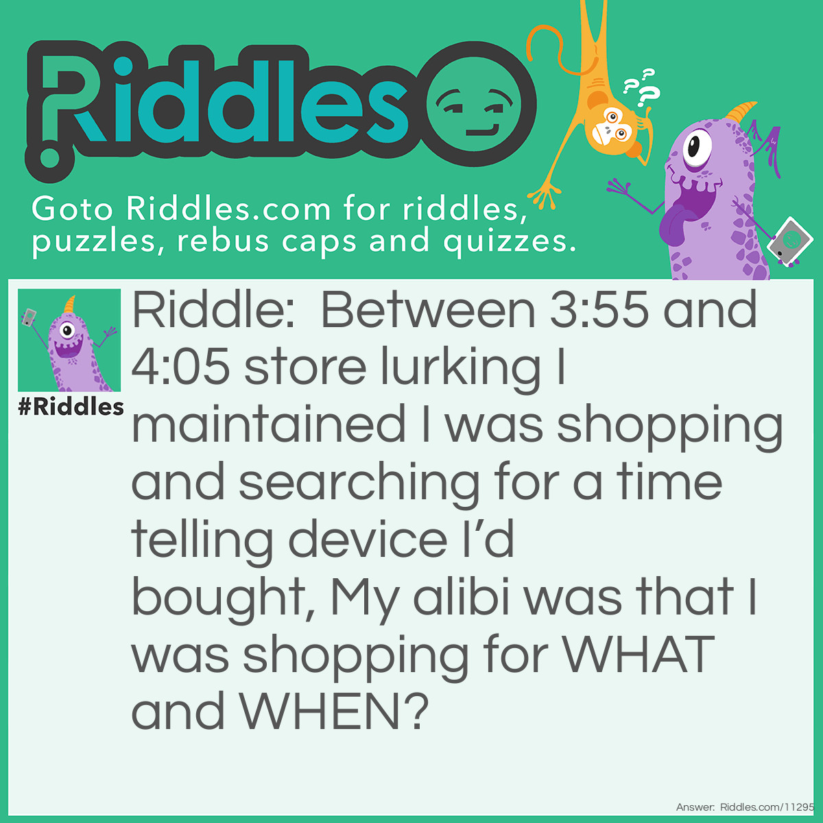 Riddle: Between 3:55 and 4:05 store lurking I maintained I was shopping and searching for a time telling device I’d bought, My alibi was that I was shopping for WHAT and WHEN? Answer: I was shopping around for a clock and I was shopping around 4 O’clock