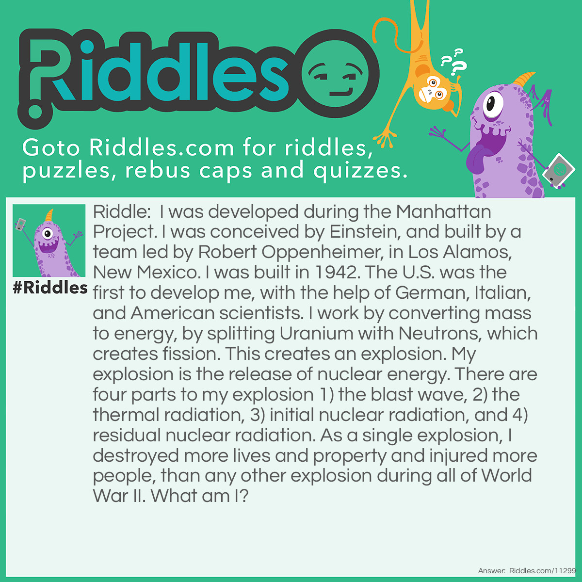 Riddle: I was developed during the Manhattan Project. I was conceived by Einstein, and built by a team led by Robert Oppenheimer, in Los Alamos, New Mexico. I was built in 1942. The U.S. was the first to develop me, with the help of German, Italian, and American scientists. I work by converting mass to energy, by splitting Uranium with Neutrons, which creates fission. This creates an explosion. My explosion is the release of nuclear energy. There are four parts to my explosion 1) the blast wave, 2) the thermal radiation, 3) initial nuclear radiation, and 4) residual nuclear radiation. As a single explosion, I destroyed more lives and property and injured more people, than any other explosion during all of World War II. What am I? Answer: I Am The Atomic Bomb.