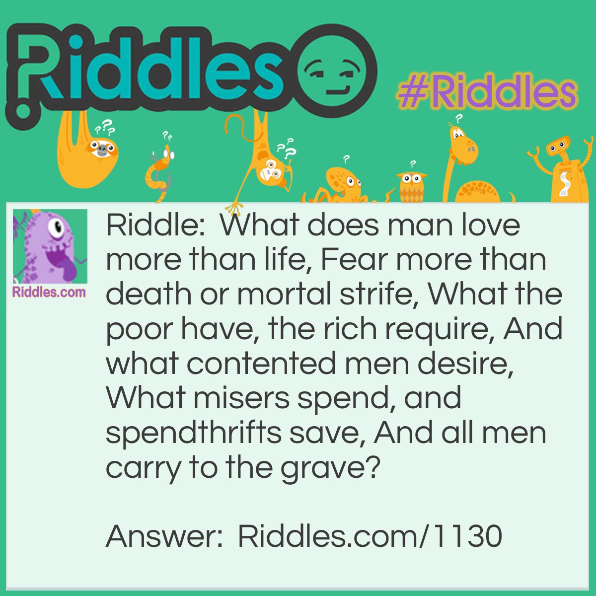 Riddle: What does man love more than life, Fear more than death or mortal strife, What the poor have, the rich require, And what contented men desire, What misers spend, and spendthrifts save, And all men carry to the grave? Answer: Nothing.