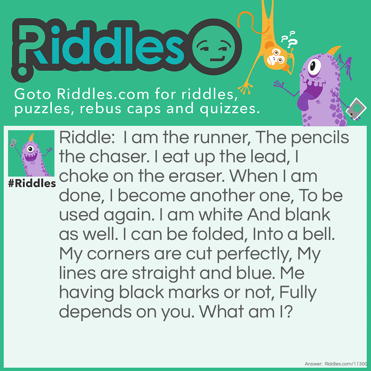 Riddle: I am the runner, The pencils the chaser. I eat up the lead, I choke on the eraser. When I am done, I become another one, To be used again. I am white And blank as well. I can be folded, Into a bell. My corners are cut perfectly, My lines are straight and blue. Me having black marks or not, Fully depends on you. What am I? Answer: I Am Paper.