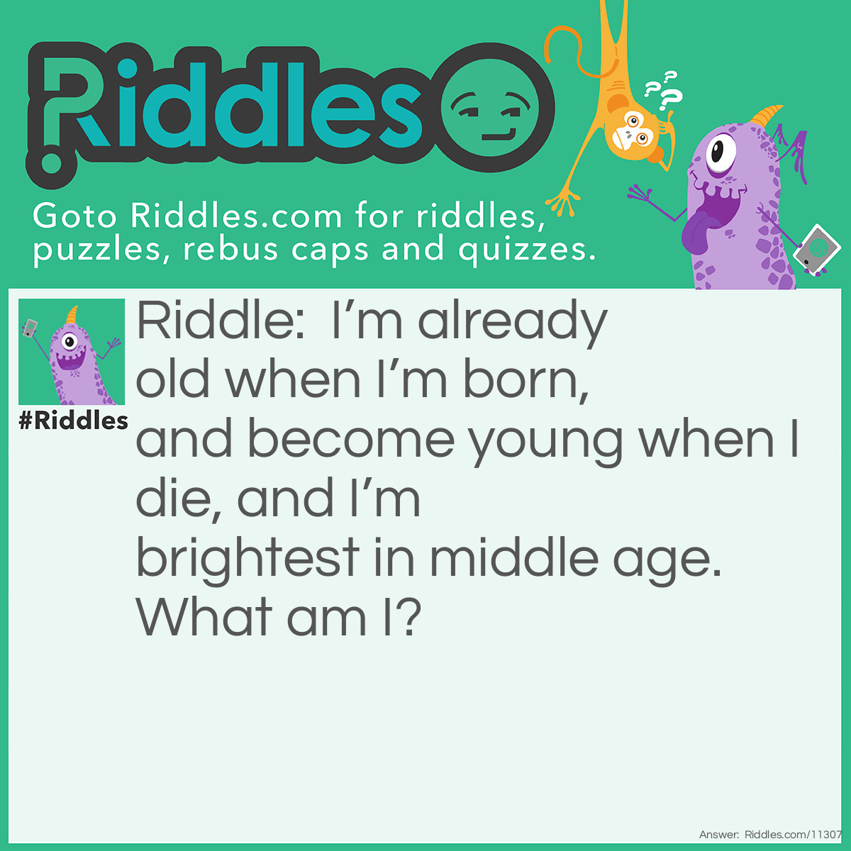 Riddle: I'm already old when I'm born, and become young when I die, and I’m brightest in middle age. What am I? Answer: A star! Also acceptable: the sun.