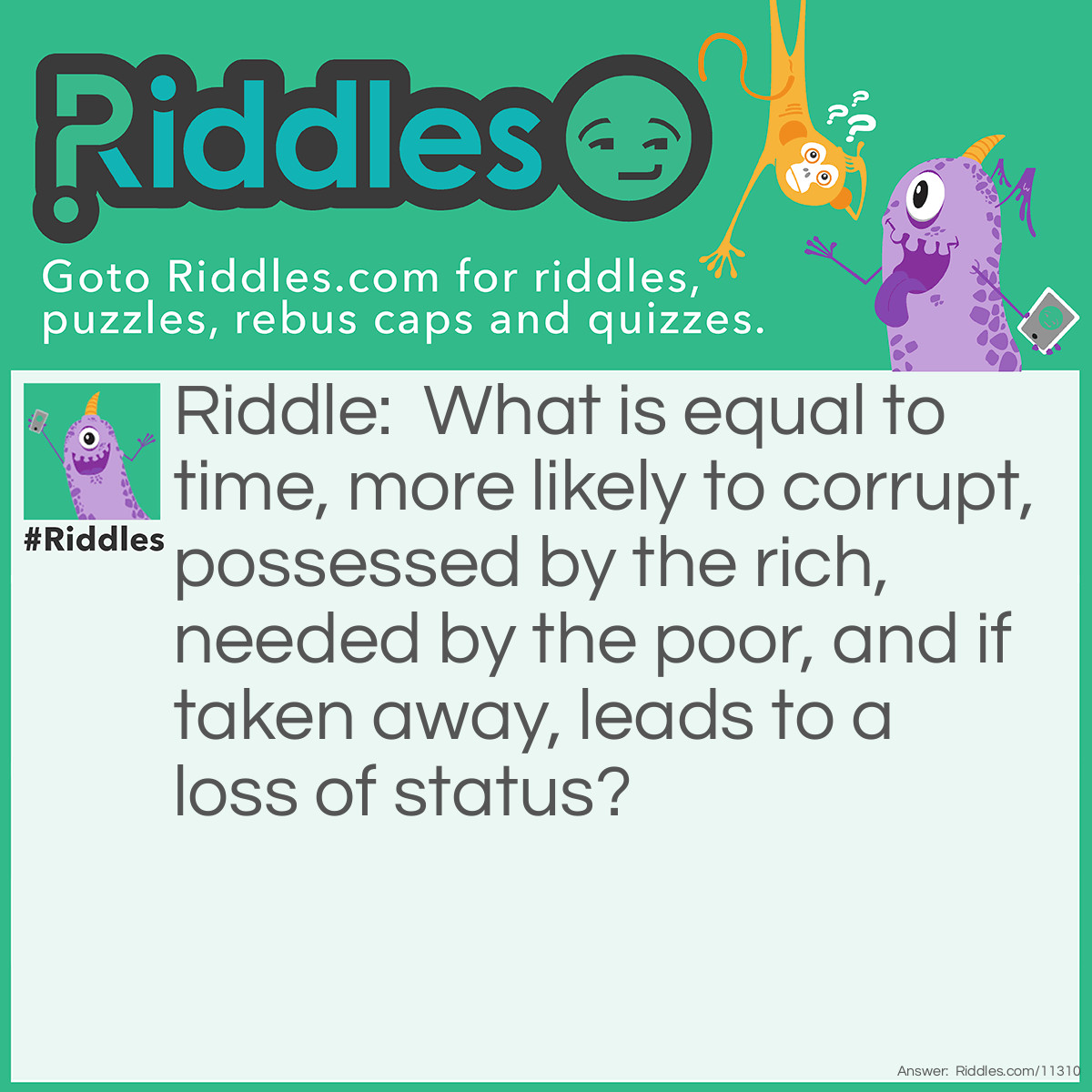 Riddle: What is equal to time, more likely to corrupt, possessed by the rich, needed by the poor, and if taken away, leads to a loss of status? Answer: Money.