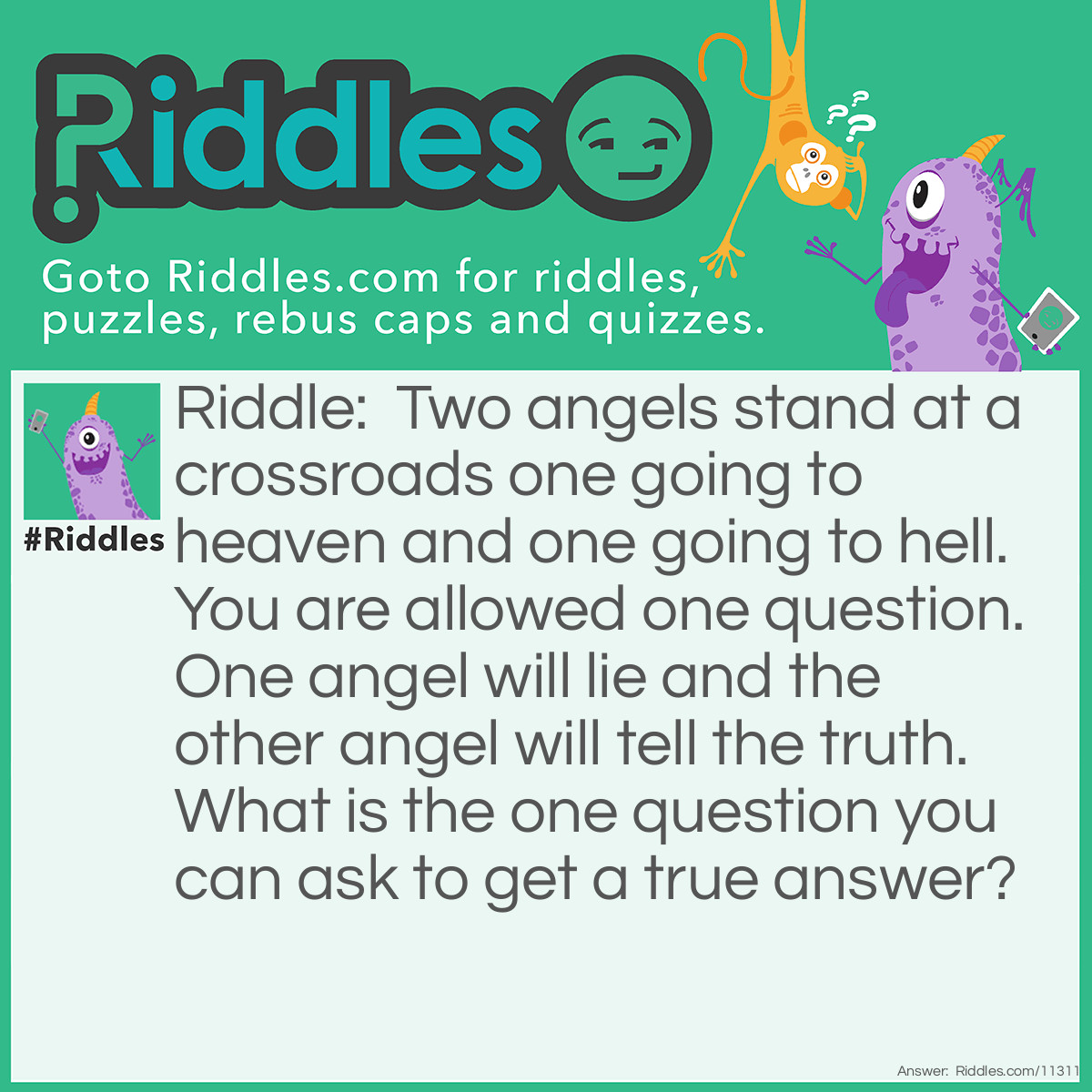 Riddle: Two angels stand at a crossroads one going to heaven and one going to hell. You are allowed one question. One angel will lie and the other angel will tell the truth. What is the one question you can ask to get a true answer? Answer: unknown