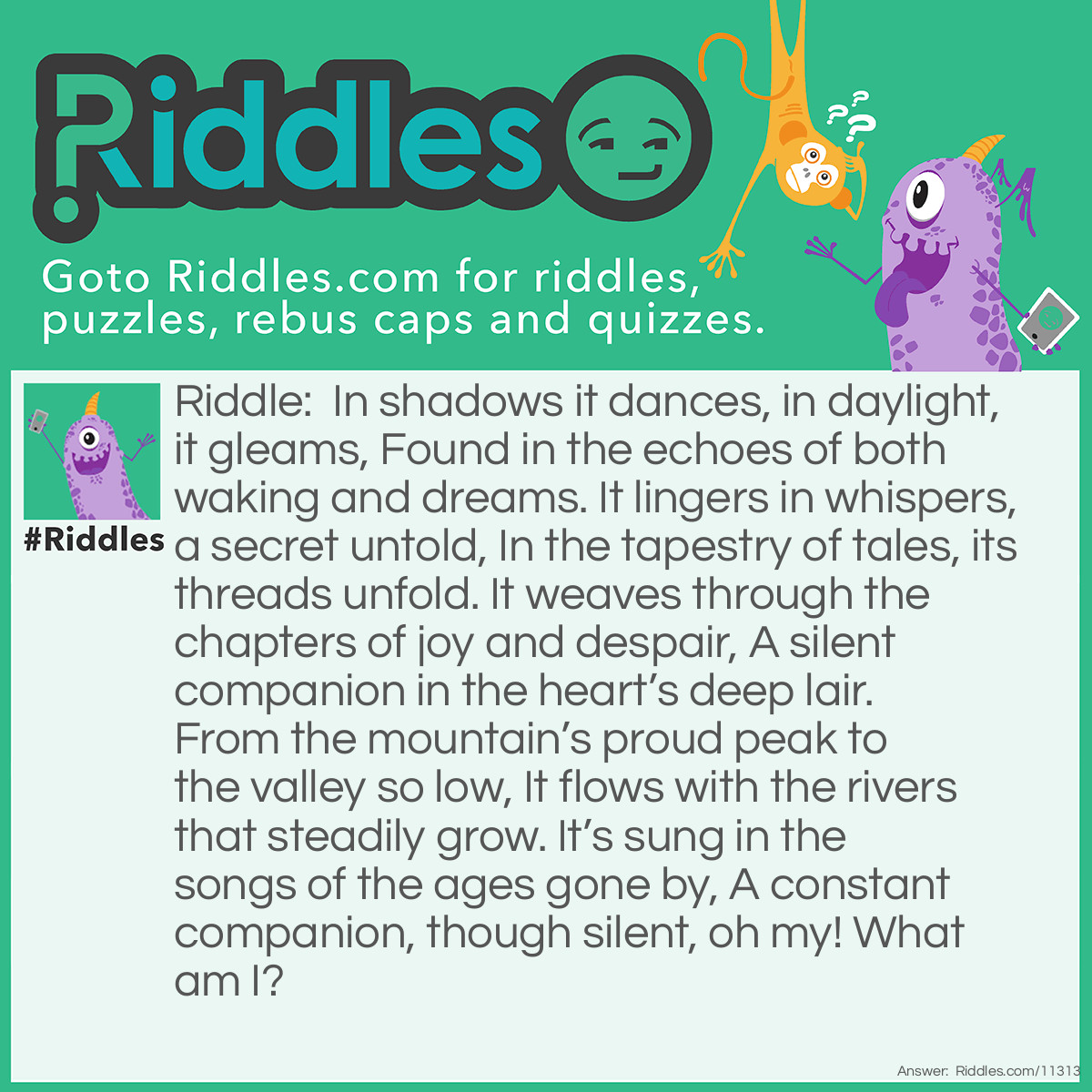 Riddle: In shadows it dances, in daylight, it gleams, Found in the echoes of both waking and dreams. It lingers in whispers, a secret untold, In the tapestry of tales, its threads unfold. It weaves through the chapters of joy and despair, A silent companion in the heart’s deep lair. From the mountain’s proud peak to the valley so low, It flows with the rivers that steadily grow. It’s sung in the songs of the ages gone by, A constant companion, though silent, oh my! What am I? Answer: The letter R.