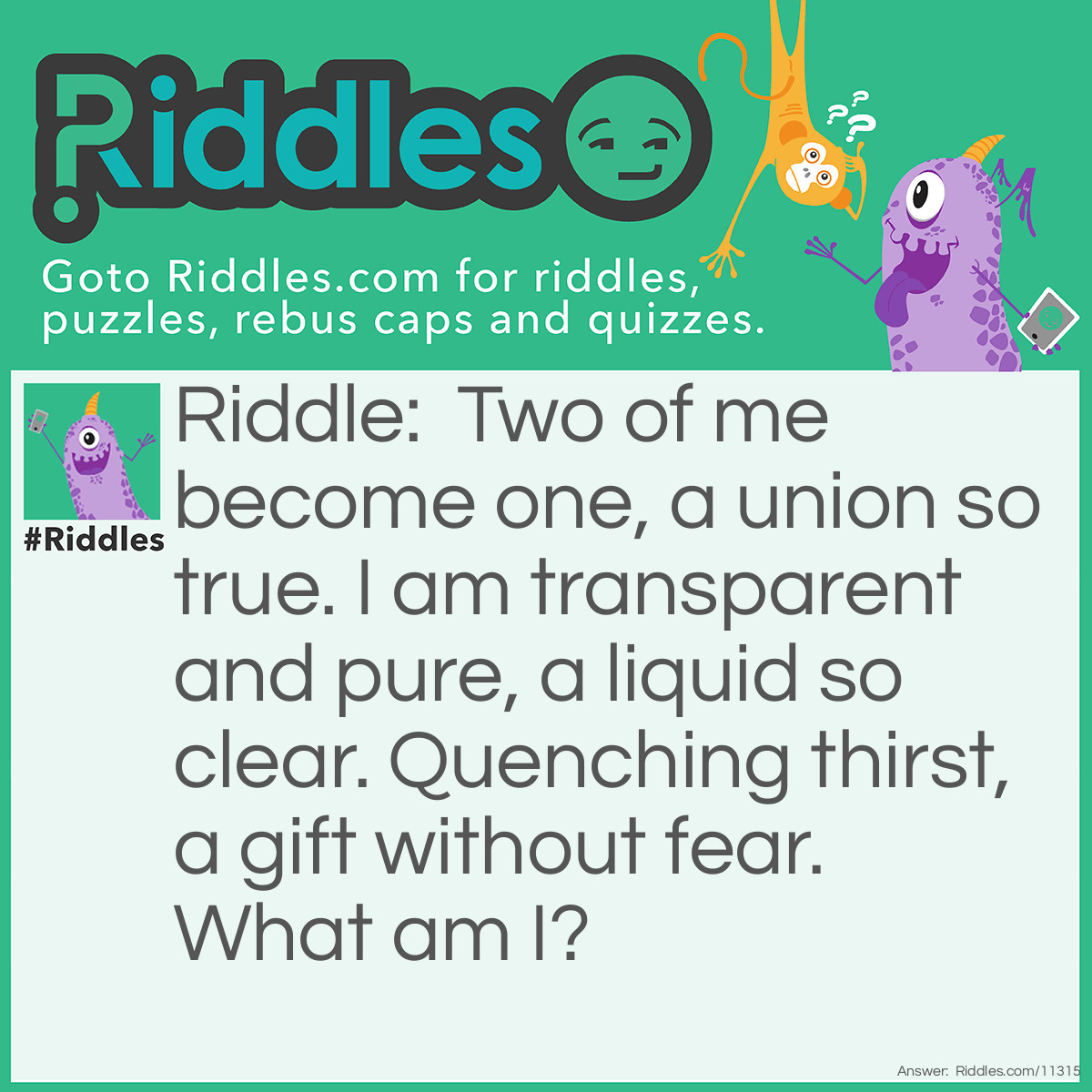 Riddle: Two of me become one, a union so true. I am transparent and pure, a liquid so clear. Quenching thirst, a gift without fear. What am I? Answer: A water drop.