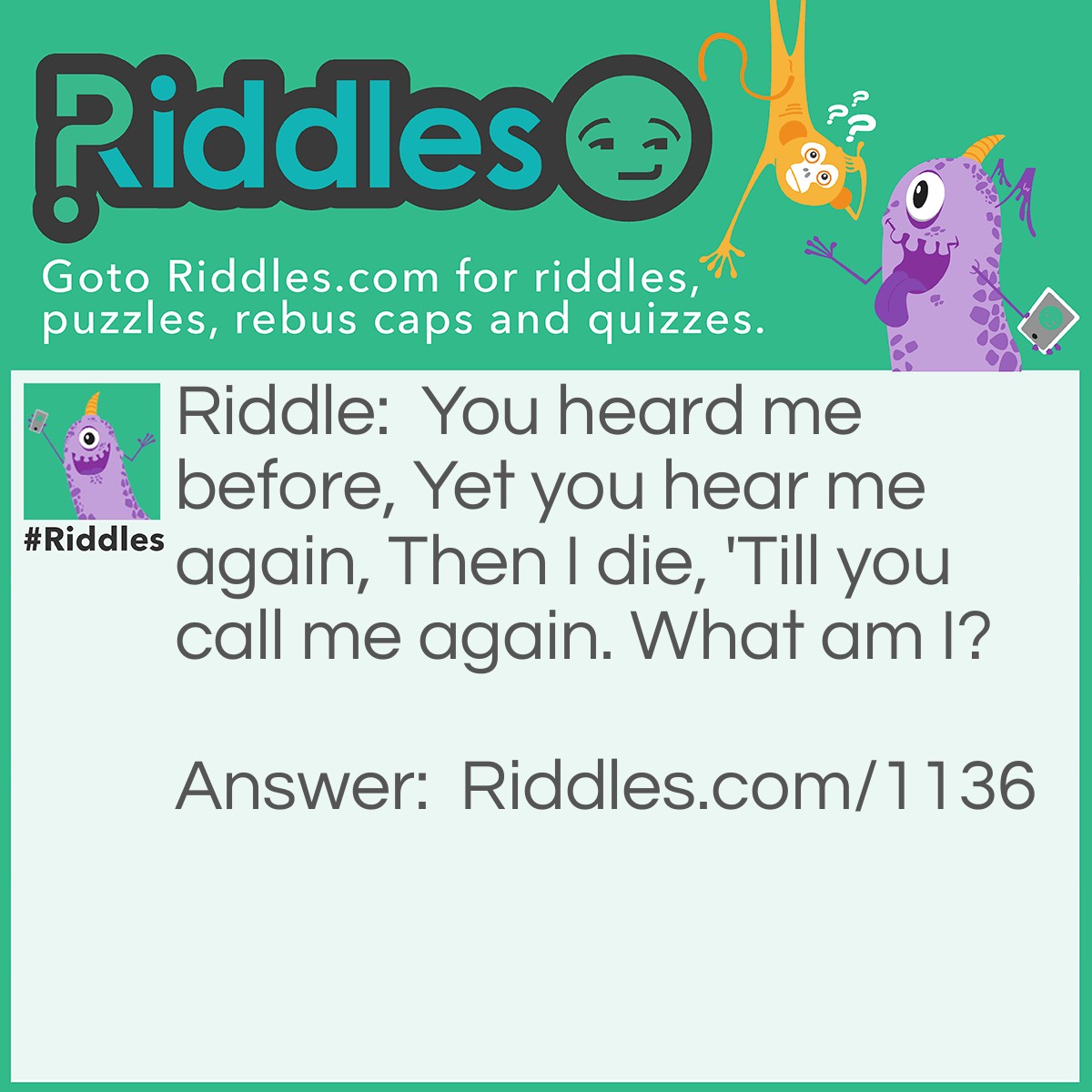 Riddle: You heard me before, Yet you hear me again, Then I die, 'Till you call me again. What am I? Answer: An echo.