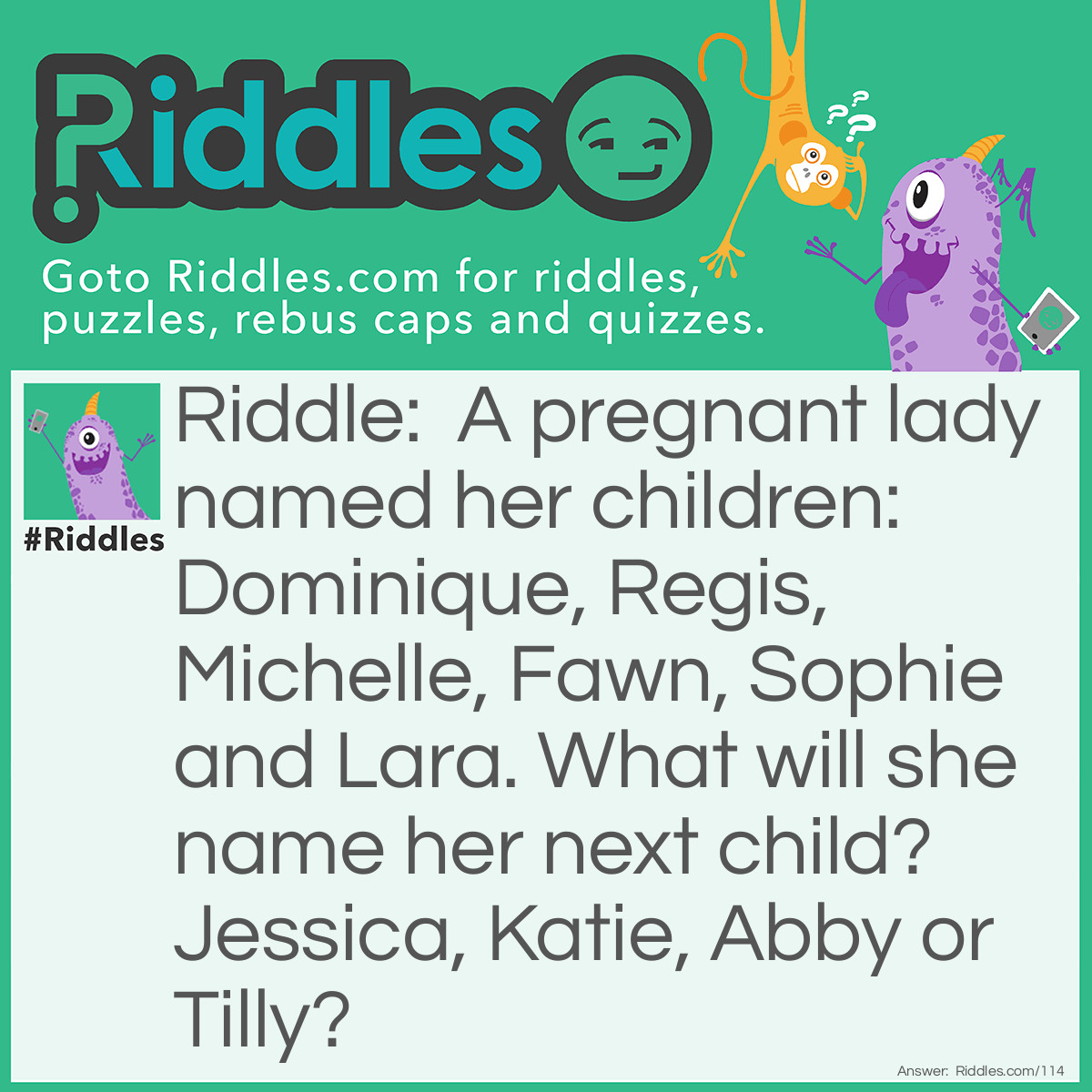 Riddle: A pregnant lady named her children: Dominique, Regis, Michelle, Fawn, Sophie, and Lara. What will she name her next child? Jessica, Katie, Abby, or Tilly? Answer: Tilly. She seems to follow the scale Do, Re, Me, Fa, So, La, and then Ti.
