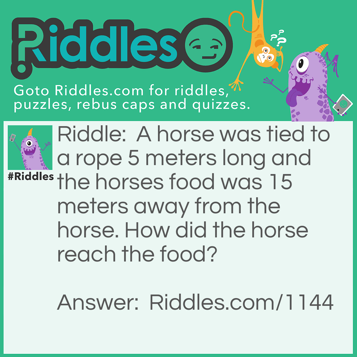 Riddle: A horse was tied to a rope 5 meters long and the horses food was 15 meters away from the horse. How did the horse reach the food? Answer: The rope wasn't tied to anything so he could reach the food.