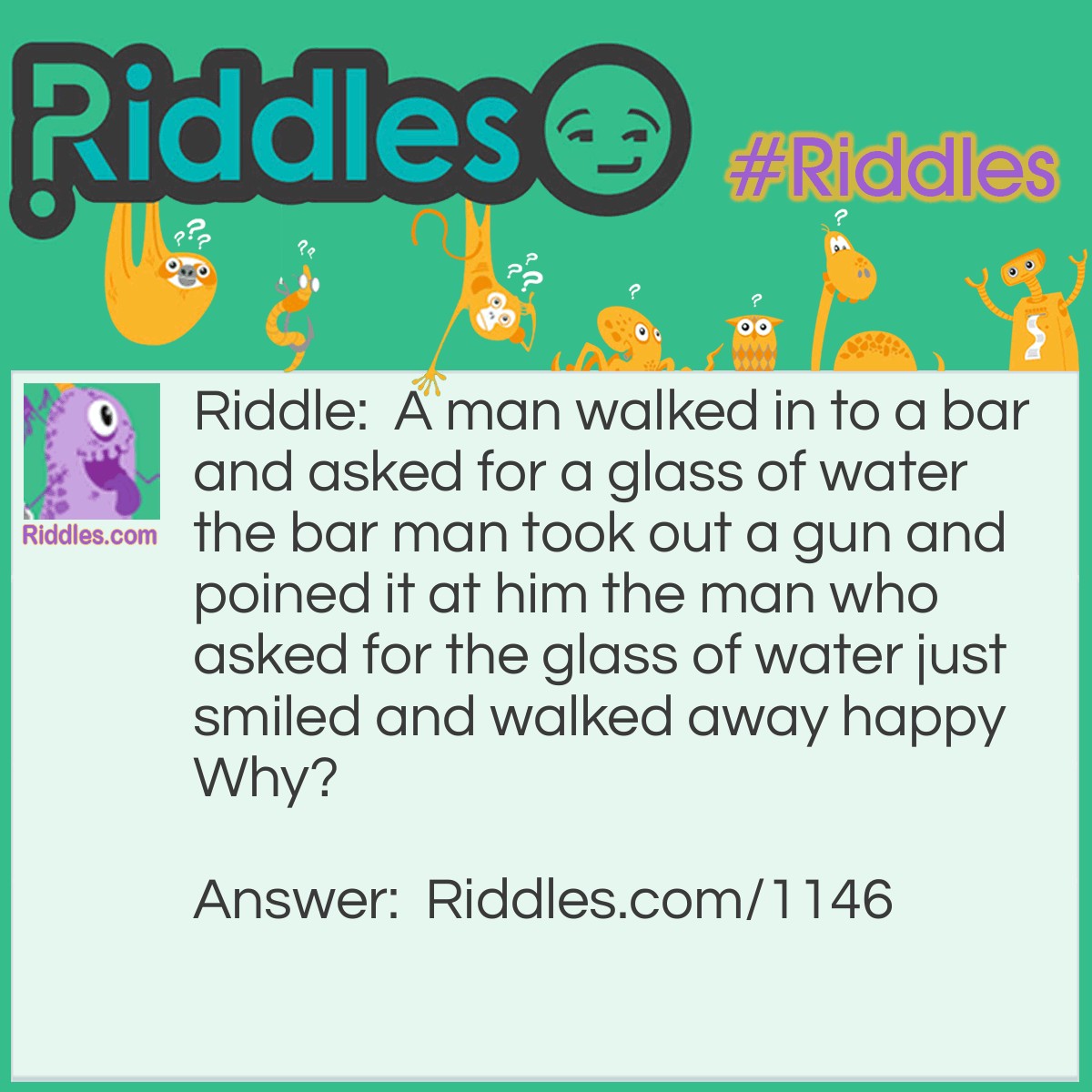 Riddle: A man walked in to a bar and asked for a glass of water the bar man took out a gun and poined it at him the man who asked for the glass of water just smiled and walked away happy Why? Answer: He had the hicupps