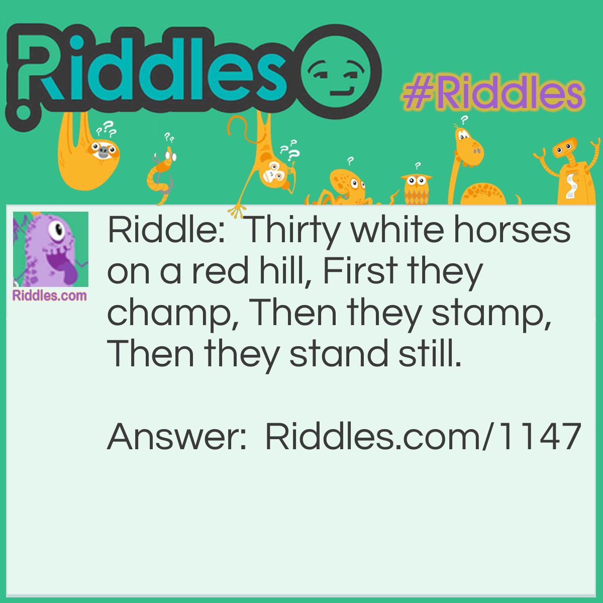 Riddle: Thirty white horses on a red hill, First they champ, Then they stamp, Then they stand still. What are they? Answer: Teeth.