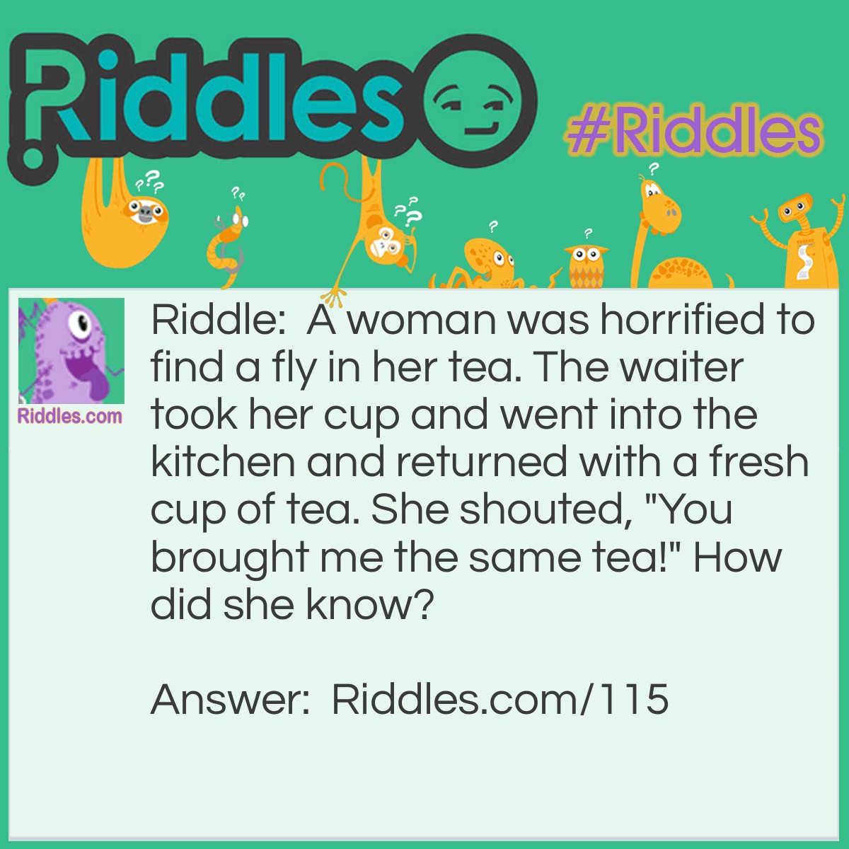 Riddle: A woman was horrified to find a fly in her tea. The waiter took her cup and went into the kitchen and returned with a fresh cup of tea. She shouted, "You brought me the same tea!" How did she know? Answer: She had already put sugar in it and when she tasted the new tea it was already sweet.