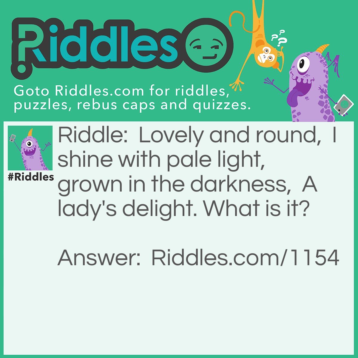Riddle: Lovely and round,  I shine with pale light,  grown in the darkness,  A lady's delight. What is it? Answer: A pearl.