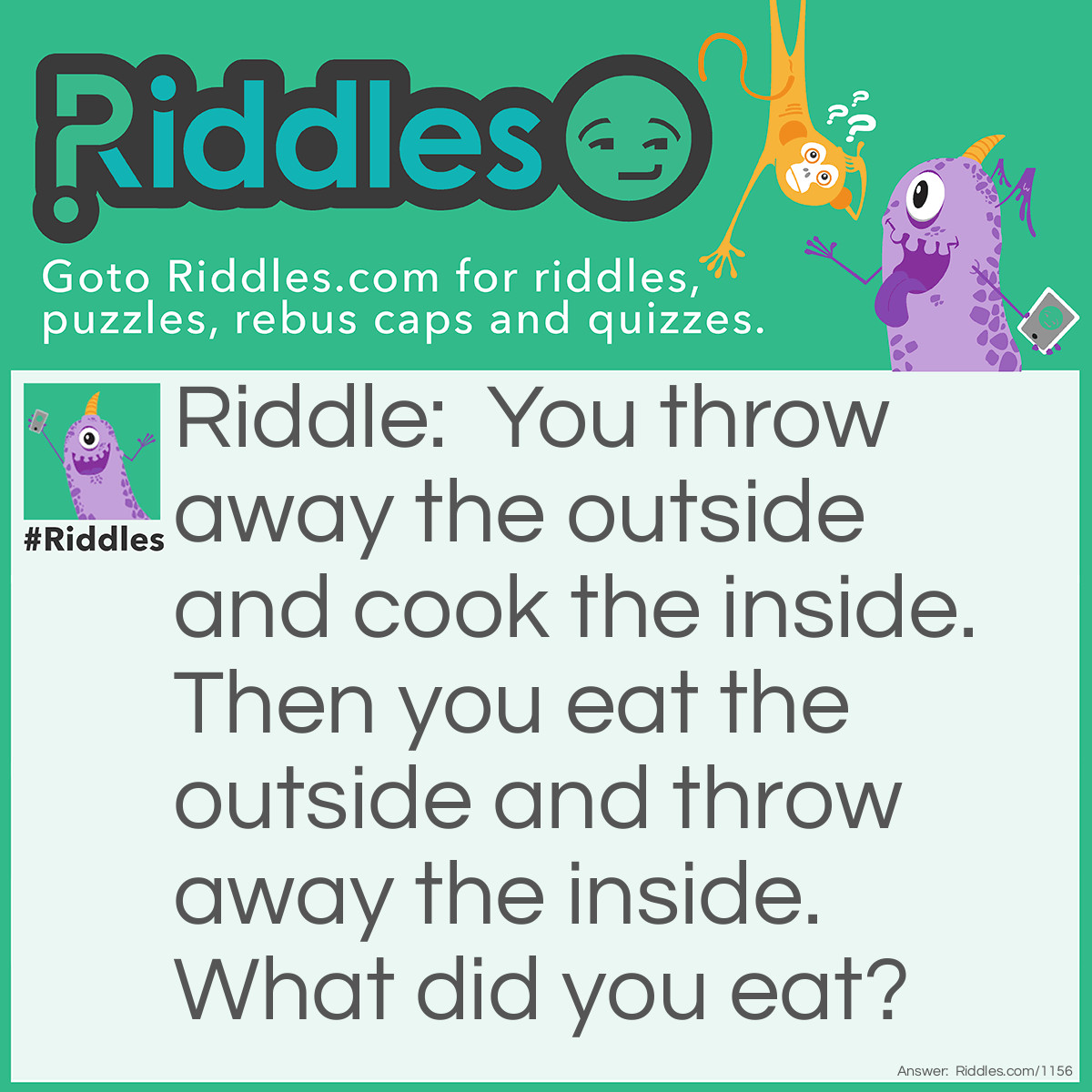 Riddle: You throw away the outside and cook the inside. Then you eat the outside and throw away the inside. 
What did you eat? Answer: Corn on the cob.