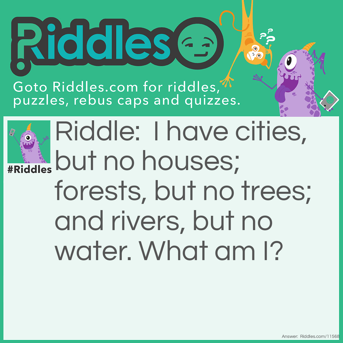Riddle: I have cities, but no houses; forests, but no trees; and rivers, but no water. What am I? Answer: A map.