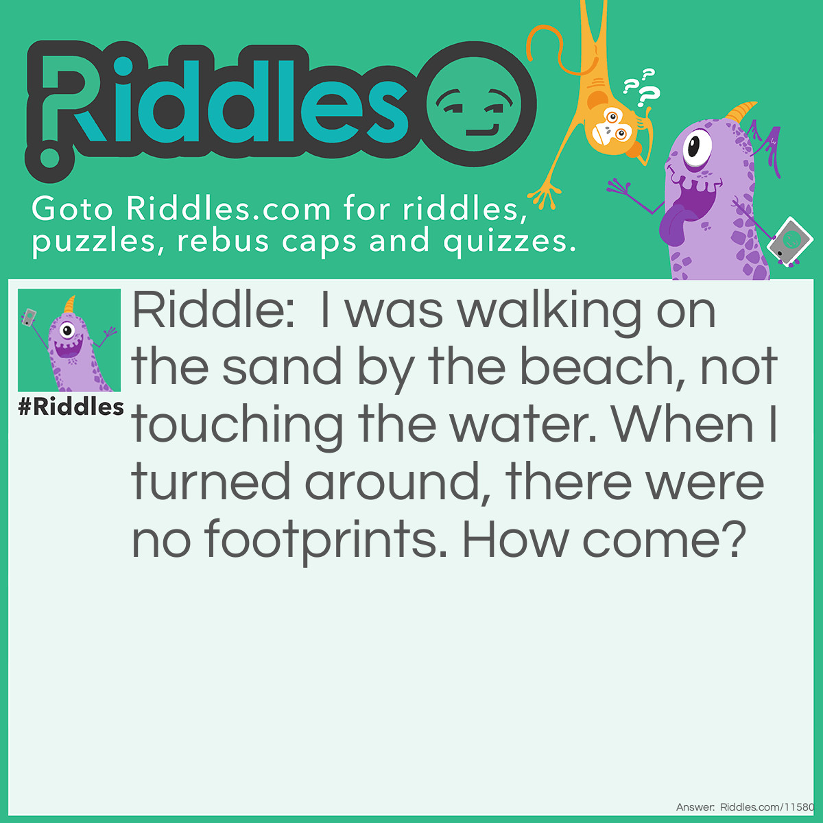 Riddle: I was walking on the sand by the beach, not touching the water. When I turned around, there were no footprints. How come? Answer: I was walking backward!