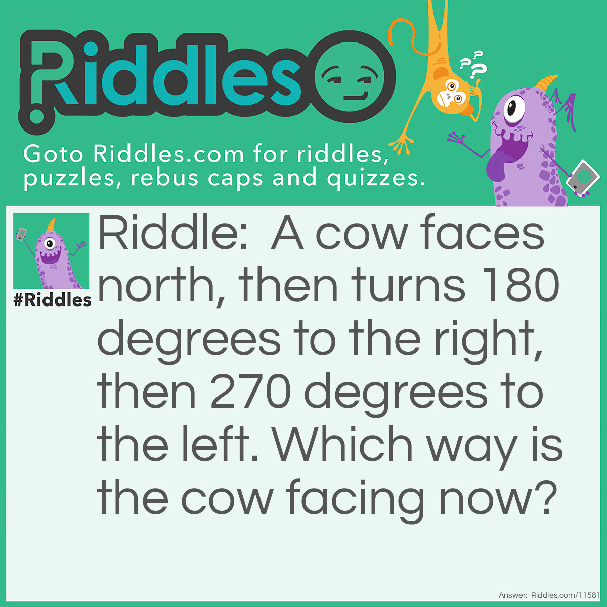 Riddle: A cow faces north, then turns 180 degrees to the right, then 270 degrees to the left. Which way is the cow facing now? Answer: Downward! It's still facing downward and eating grass.