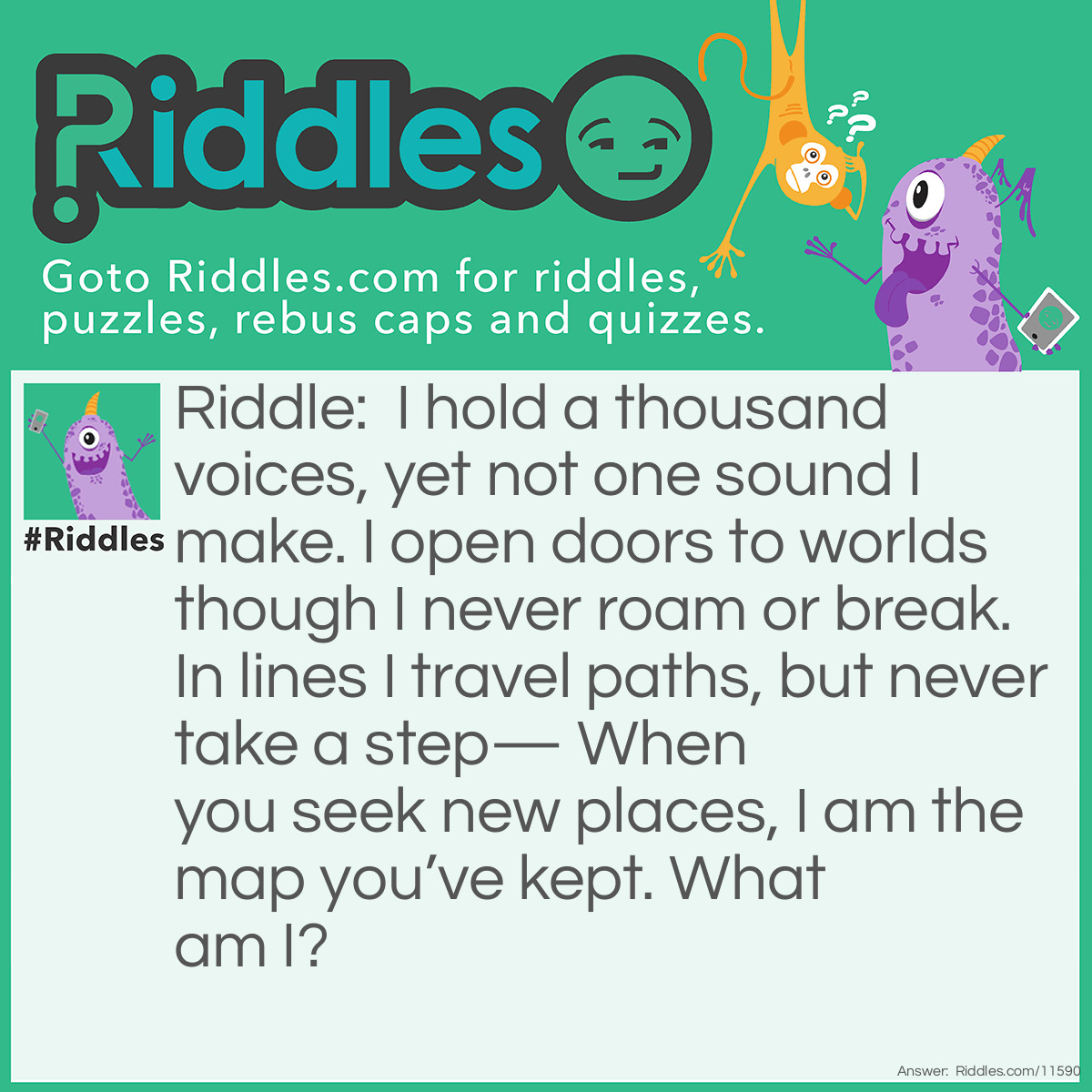 Riddle: I hold a thousand voices, yet not one sound I make. I open doors to worlds though I never roam or break. In lines I travel paths, but never take a step— When you seek new places, I am the map you’ve kept. What am I? Answer: A Book.