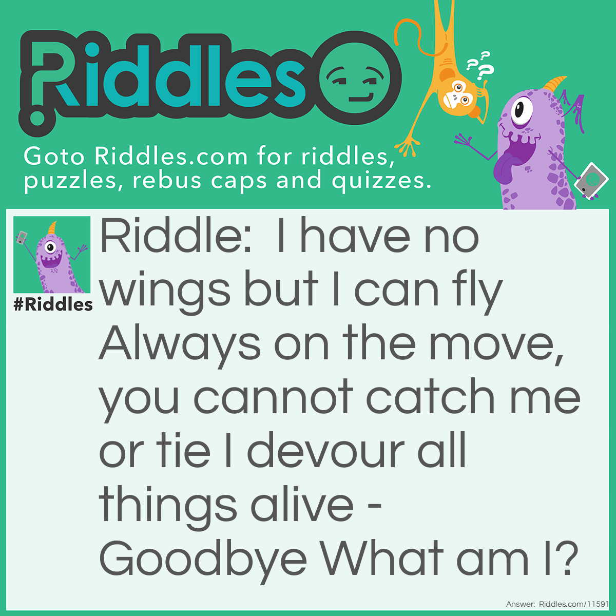 Riddle: I have no wings but I can fly Always on the move, you cannot catch me or tie I devour all things alive - Goodbye What am I? Answer: TIME.