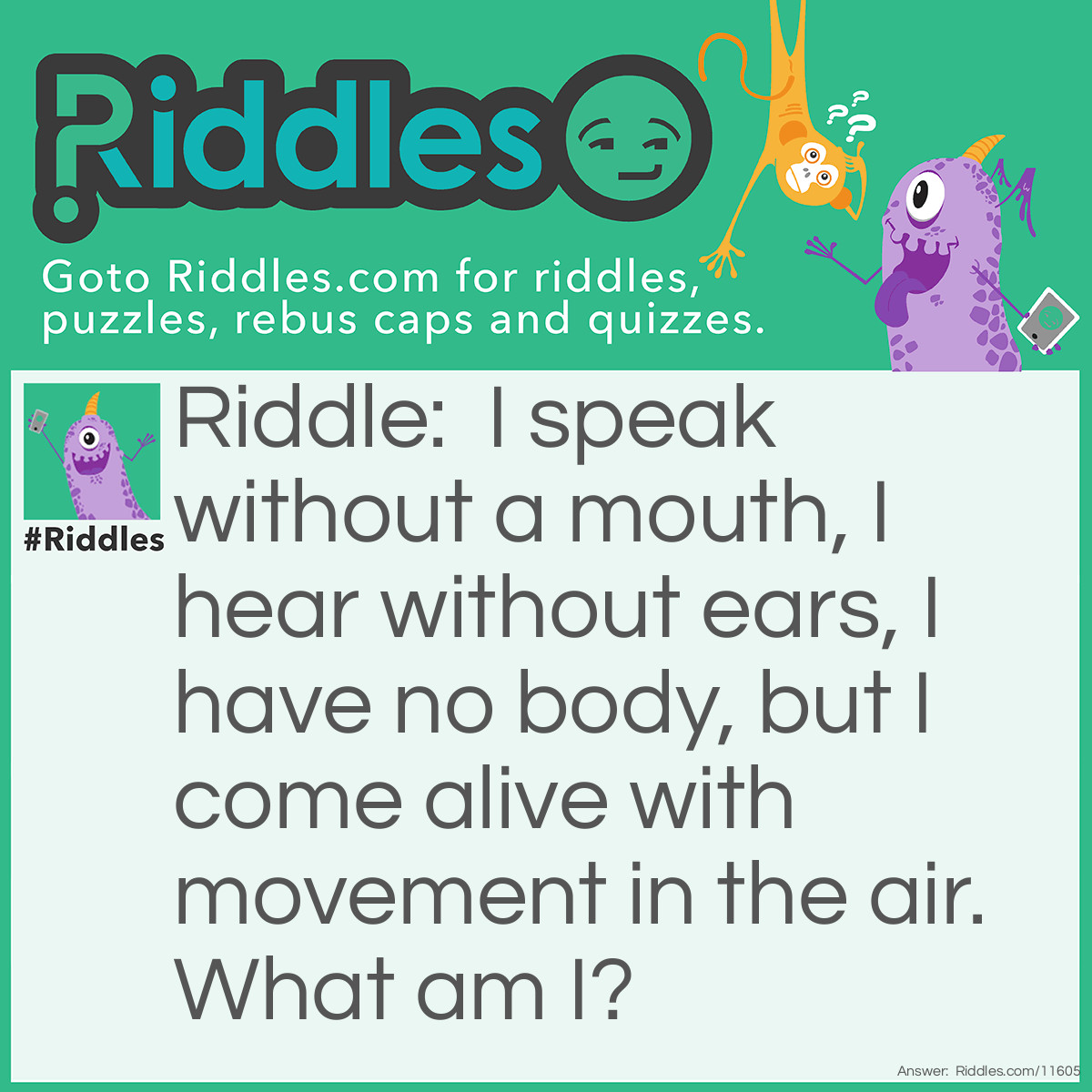 Riddle: I speak without a mouth, I hear without ears, I have no body, but I come alive with movement in the air. What am I? Answer: An echo!