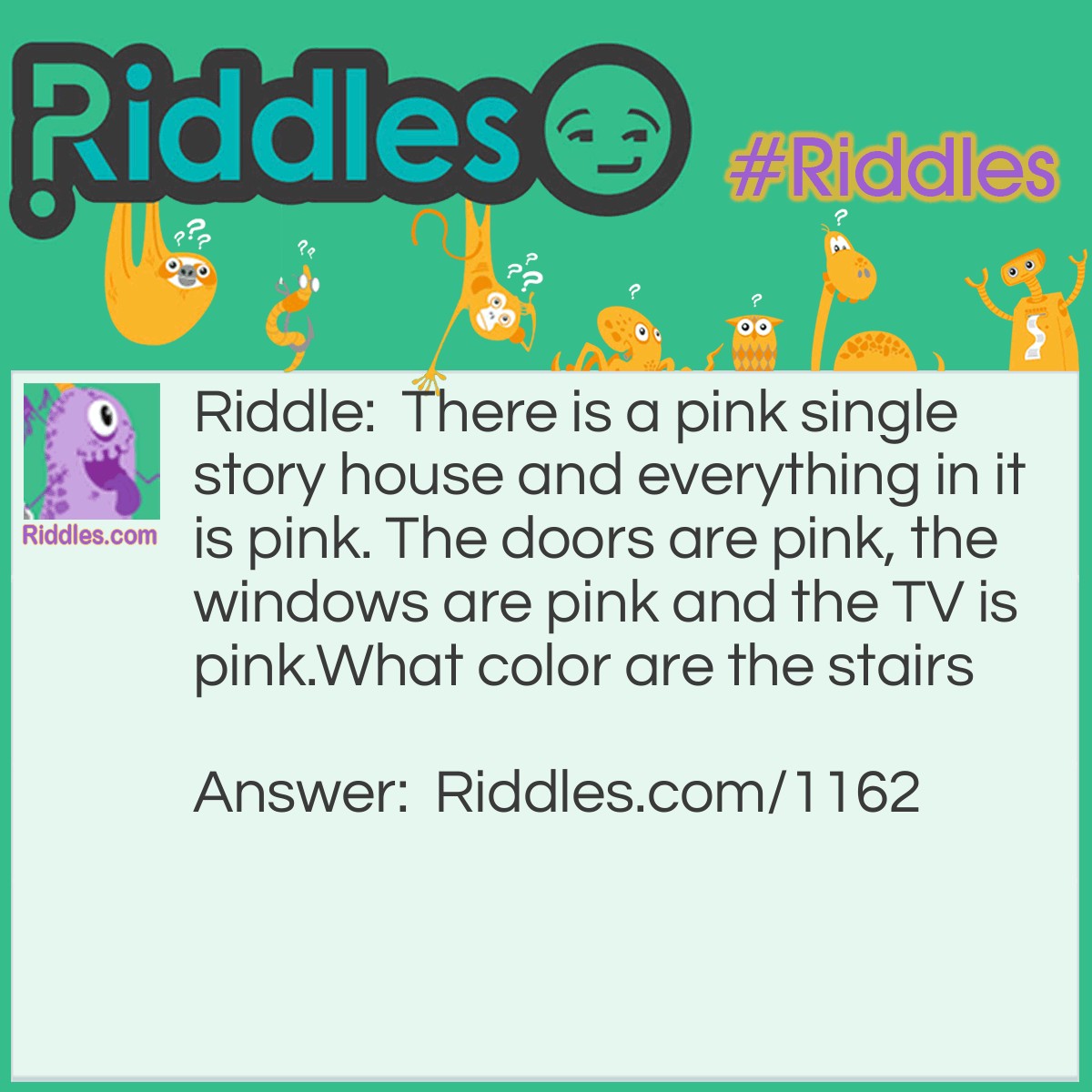 Riddle: There is a pink single story house and everything in it is pink. The doors are pink, the windows are pink and the TV is pink. What color are the stairs? Answer: There are no stairs in a single story house.
