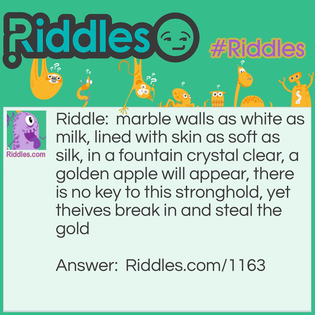 Riddle: Marble walls as white as milk, lined with skin as soft as silk, in a fountain crystal clear, a golden apple will appear, there is no key to this stronghold, yet theives break in and steal the gold. What is it? Answer: An egg.