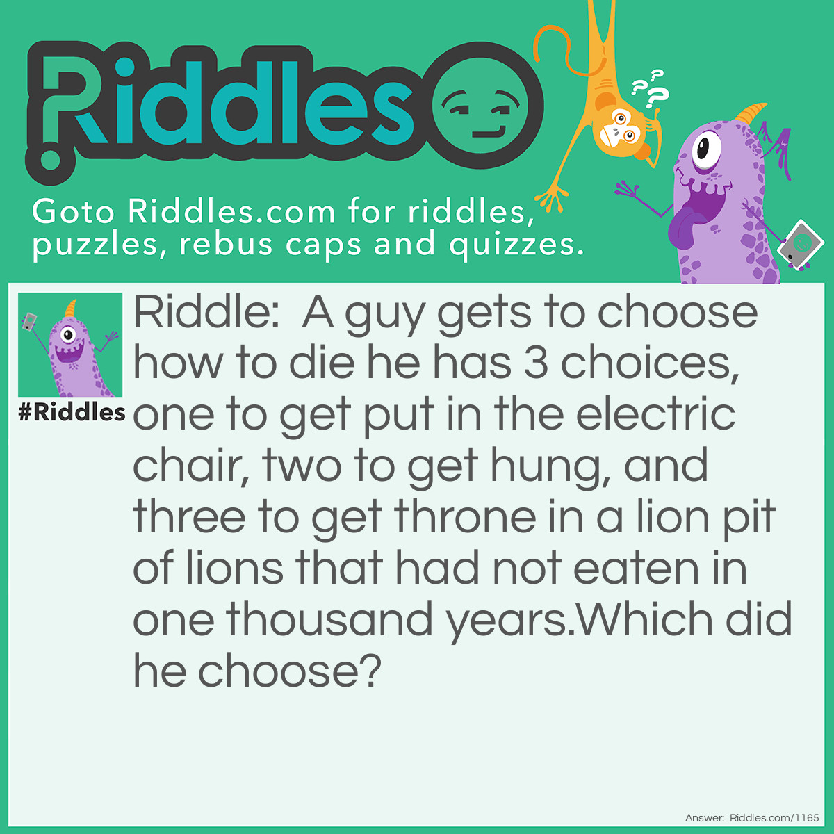 Riddle: A guy gets to choose how to die. He has 3 choices, one to get put in the electric chair, two to get hung, and three to get thrown into a lion pit of lions that had not eaten in one thousand years.
Which did he choose? Answer: The lion pit because they had not eaten in one thousand years so they were already dead.