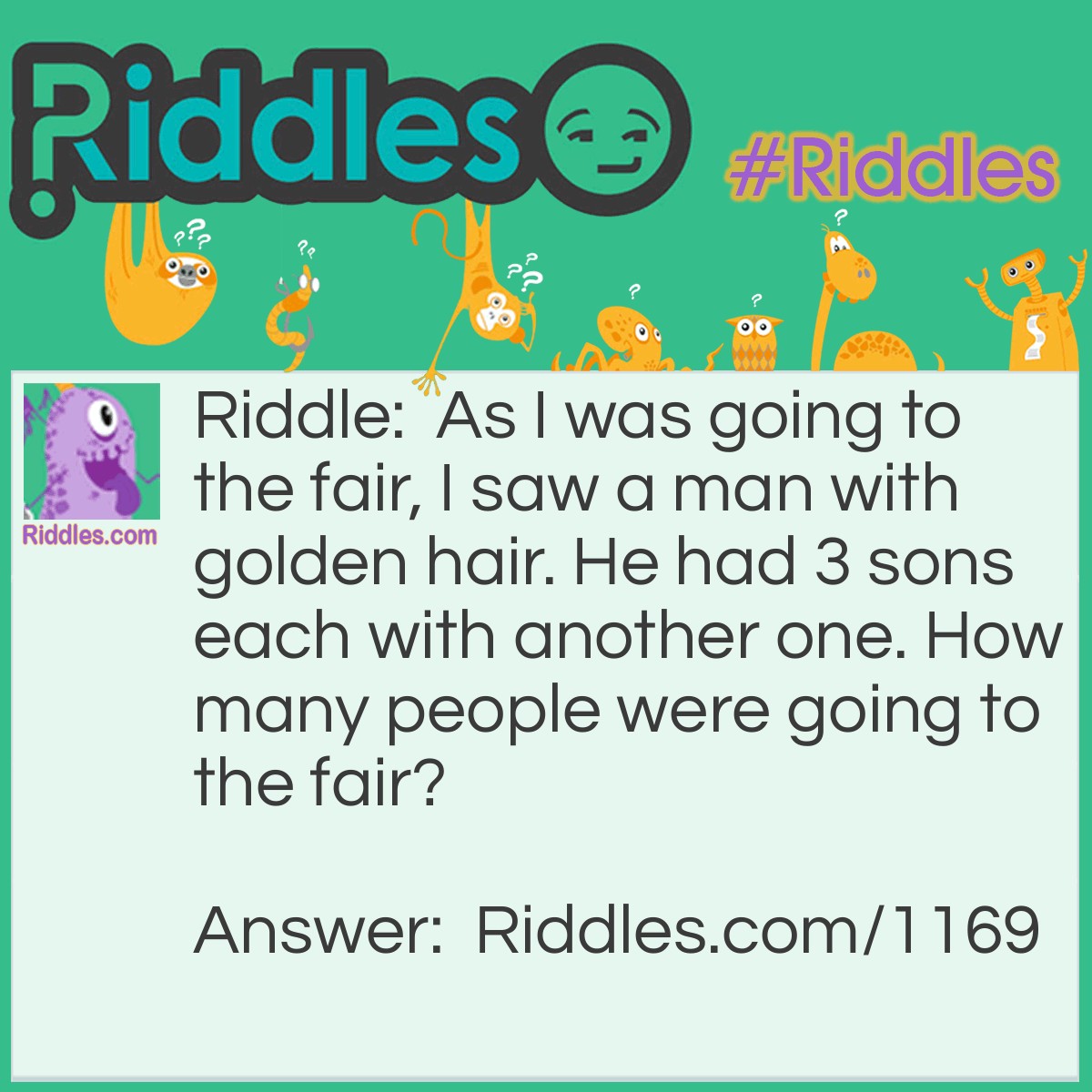 Riddle: As I was going to the fair, I saw a man with golden hair. He had 3 sons each with another one. How many people were going to the fair? Answer: One. Just me because I met the others on the way to the fair.