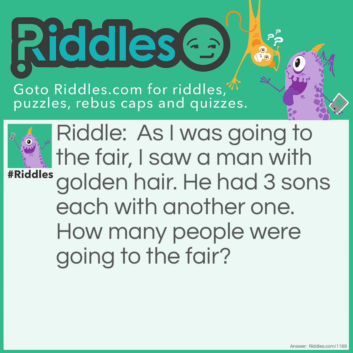 Riddle: As I was going to the fair, I saw a man with golden hair. He had 3 sons each with another one. How many people were going to the fair? Answer: One. Just me because I met the others on the way to the fair.